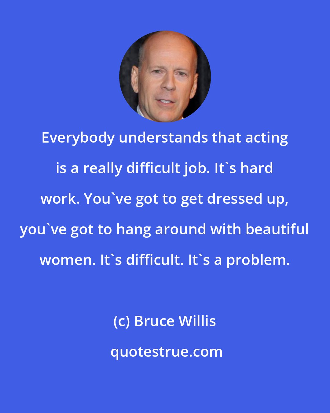 Bruce Willis: Everybody understands that acting is a really difficult job. It's hard work. You've got to get dressed up, you've got to hang around with beautiful women. It's difficult. It's a problem.