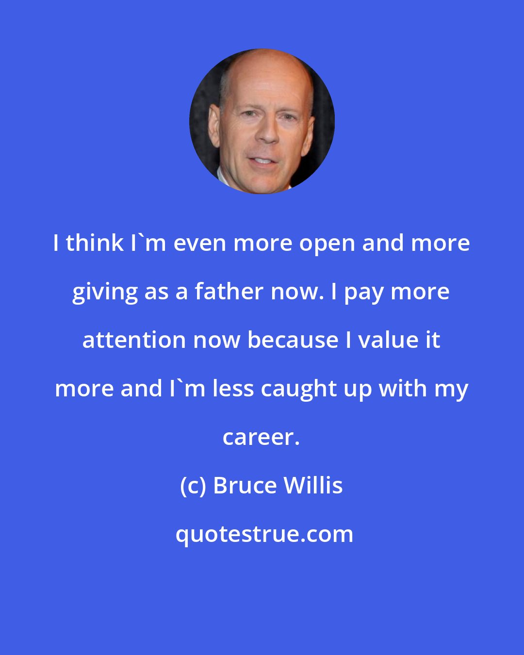 Bruce Willis: I think I'm even more open and more giving as a father now. I pay more attention now because I value it more and I'm less caught up with my career.