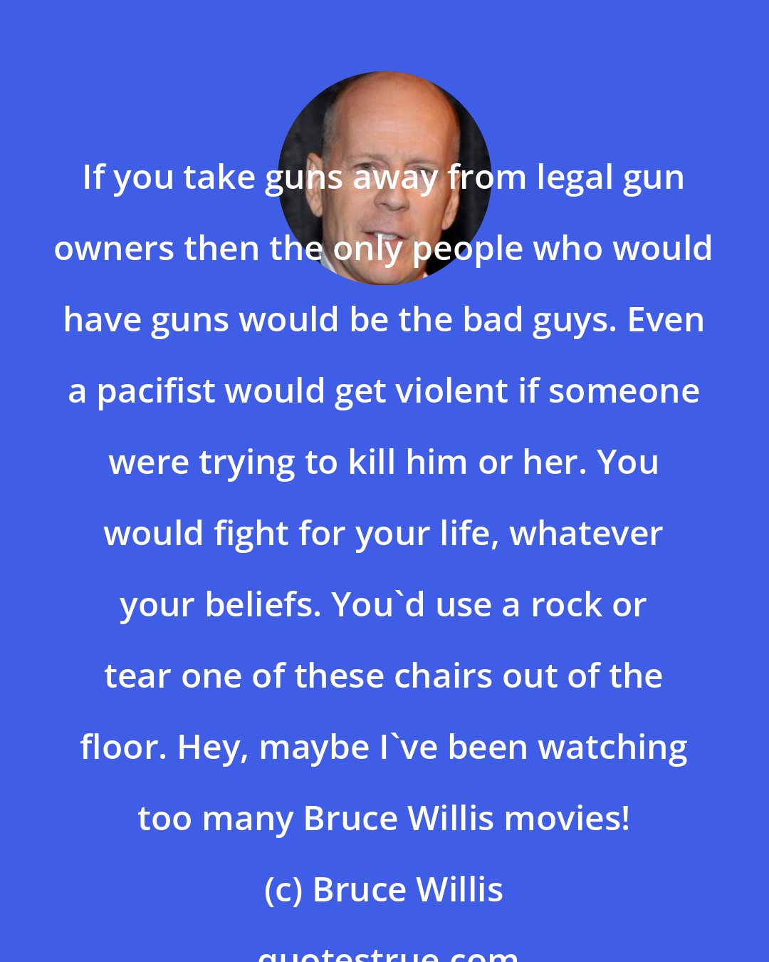 Bruce Willis: If you take guns away from legal gun owners then the only people who would have guns would be the bad guys. Even a pacifist would get violent if someone were trying to kill him or her. You would fight for your life, whatever your beliefs. You'd use a rock or tear one of these chairs out of the floor. Hey, maybe I've been watching too many Bruce Willis movies!