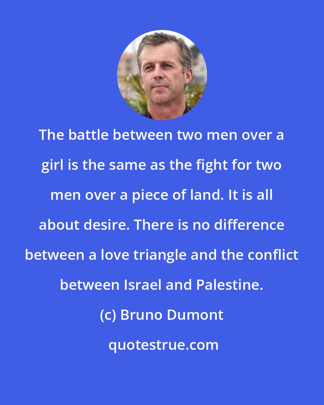 Bruno Dumont: The battle between two men over a girl is the same as the fight for two men over a piece of land. It is all about desire. There is no difference between a love triangle and the conflict between Israel and Palestine.
