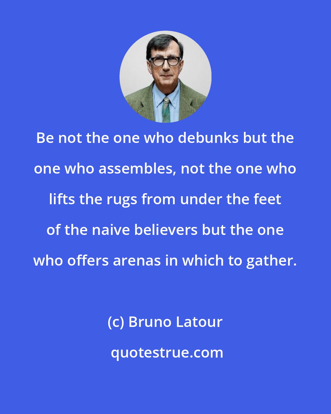 Bruno Latour: Be not the one who debunks but the one who assembles, not the one who lifts the rugs from under the feet of the naive believers but the one who offers arenas in which to gather.