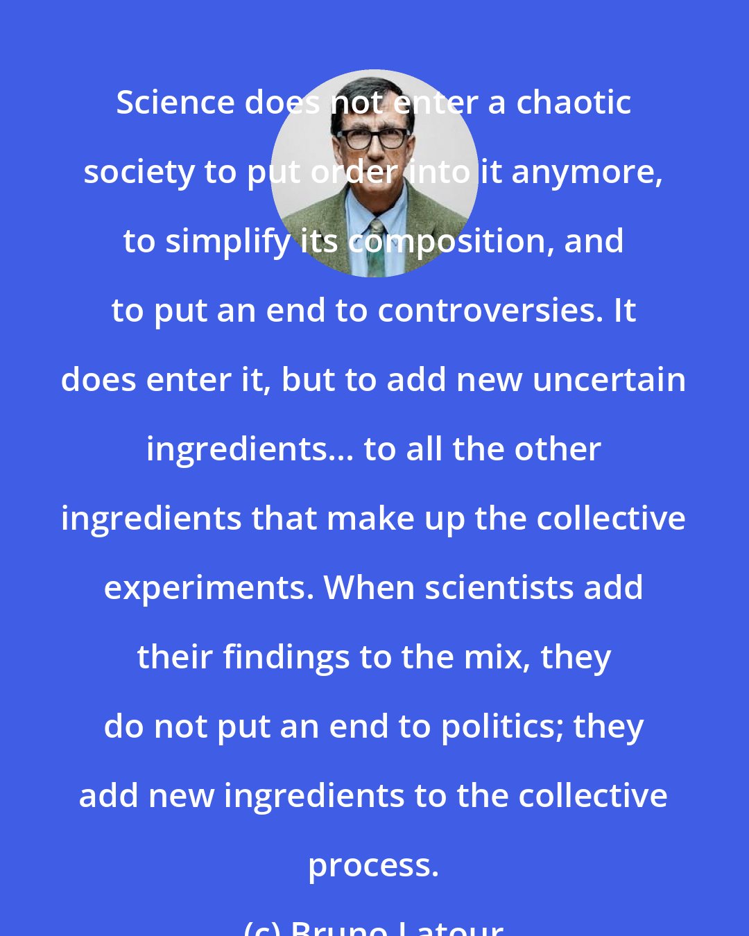 Bruno Latour: Science does not enter a chaotic society to put order into it anymore, to simplify its composition, and to put an end to controversies. It does enter it, but to add new uncertain ingredients... to all the other ingredients that make up the collective experiments. When scientists add their findings to the mix, they do not put an end to politics; they add new ingredients to the collective process.