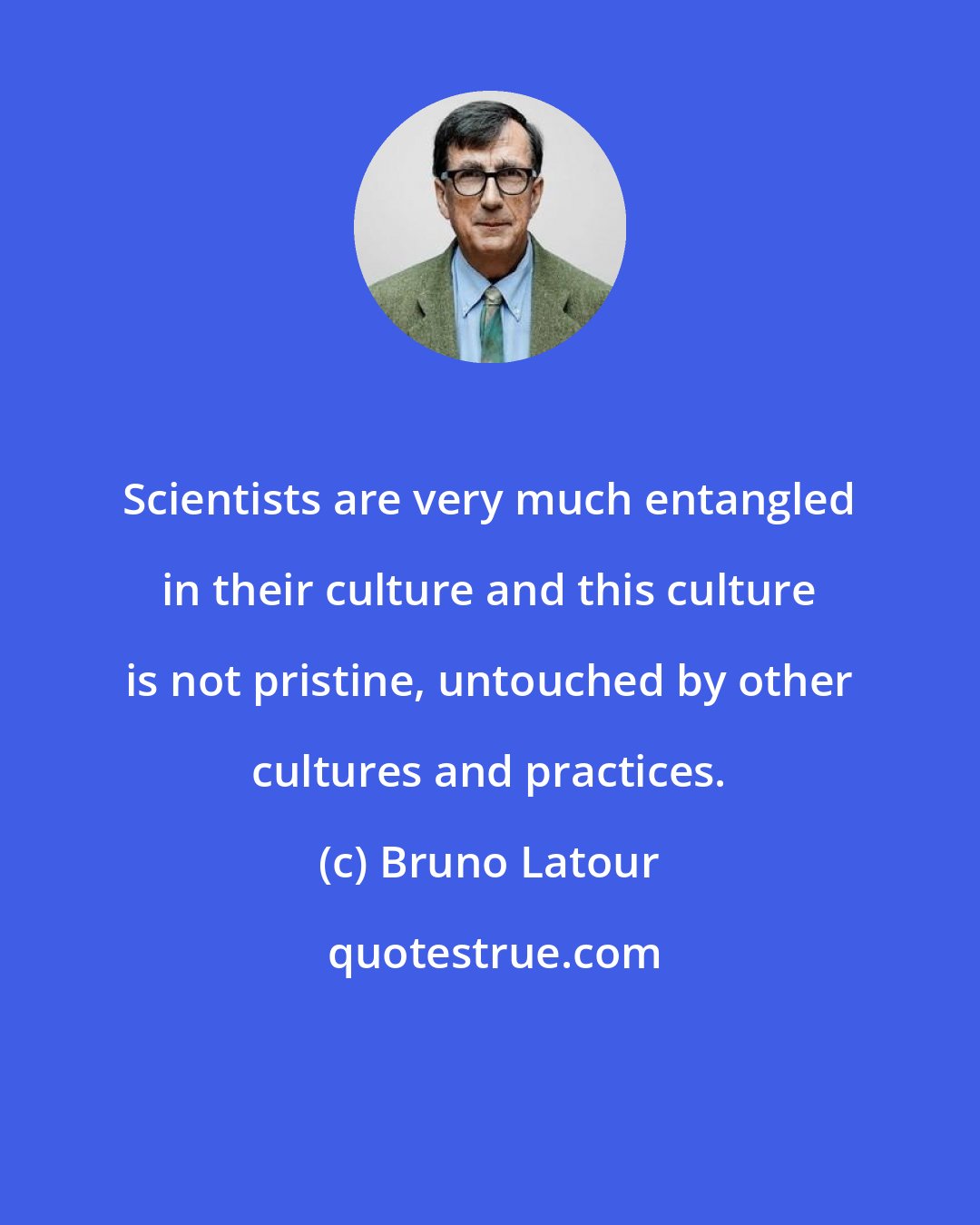 Bruno Latour: Scientists are very much entangled in their culture and this culture is not pristine, untouched by other cultures and practices.