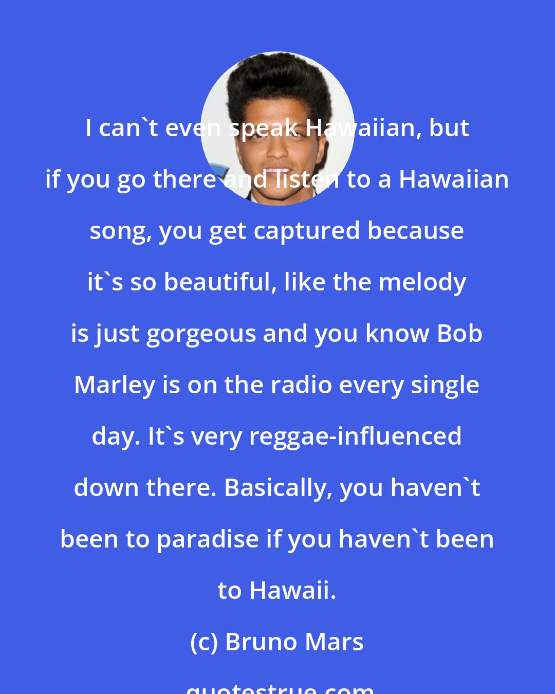 Bruno Mars: I can't even speak Hawaiian, but if you go there and listen to a Hawaiian song, you get captured because it's so beautiful, like the melody is just gorgeous and you know Bob Marley is on the radio every single day. It's very reggae-influenced down there. Basically, you haven't been to paradise if you haven't been to Hawaii.