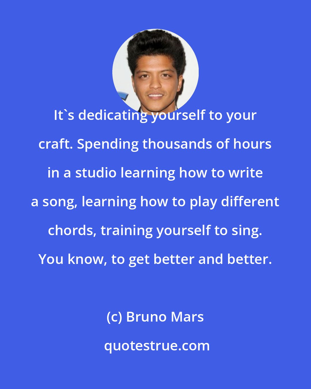 Bruno Mars: It's dedicating yourself to your craft. Spending thousands of hours in a studio learning how to write a song, learning how to play different chords, training yourself to sing. You know, to get better and better.