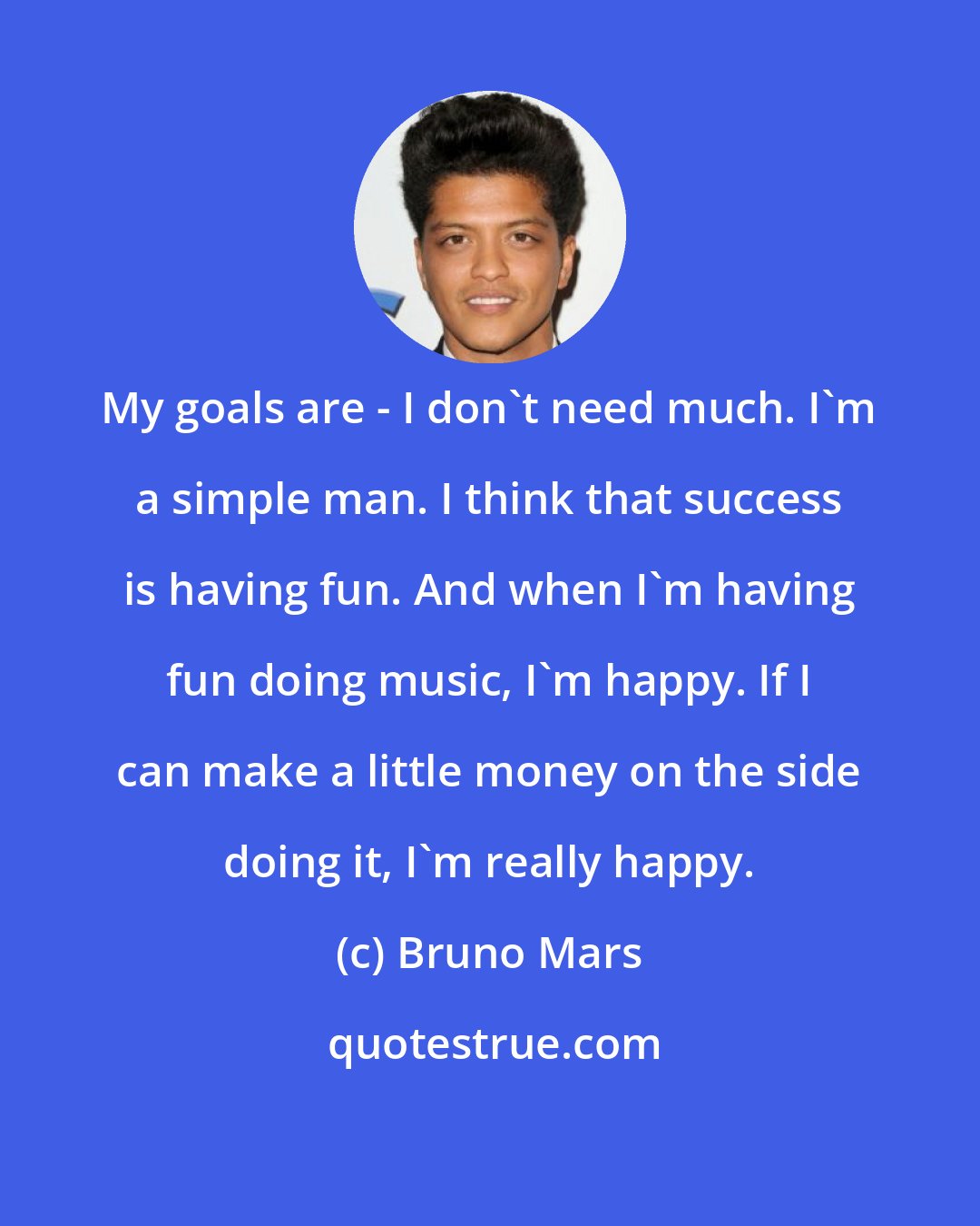 Bruno Mars: My goals are - I don't need much. I'm a simple man. I think that success is having fun. And when I'm having fun doing music, I'm happy. If I can make a little money on the side doing it, I'm really happy.