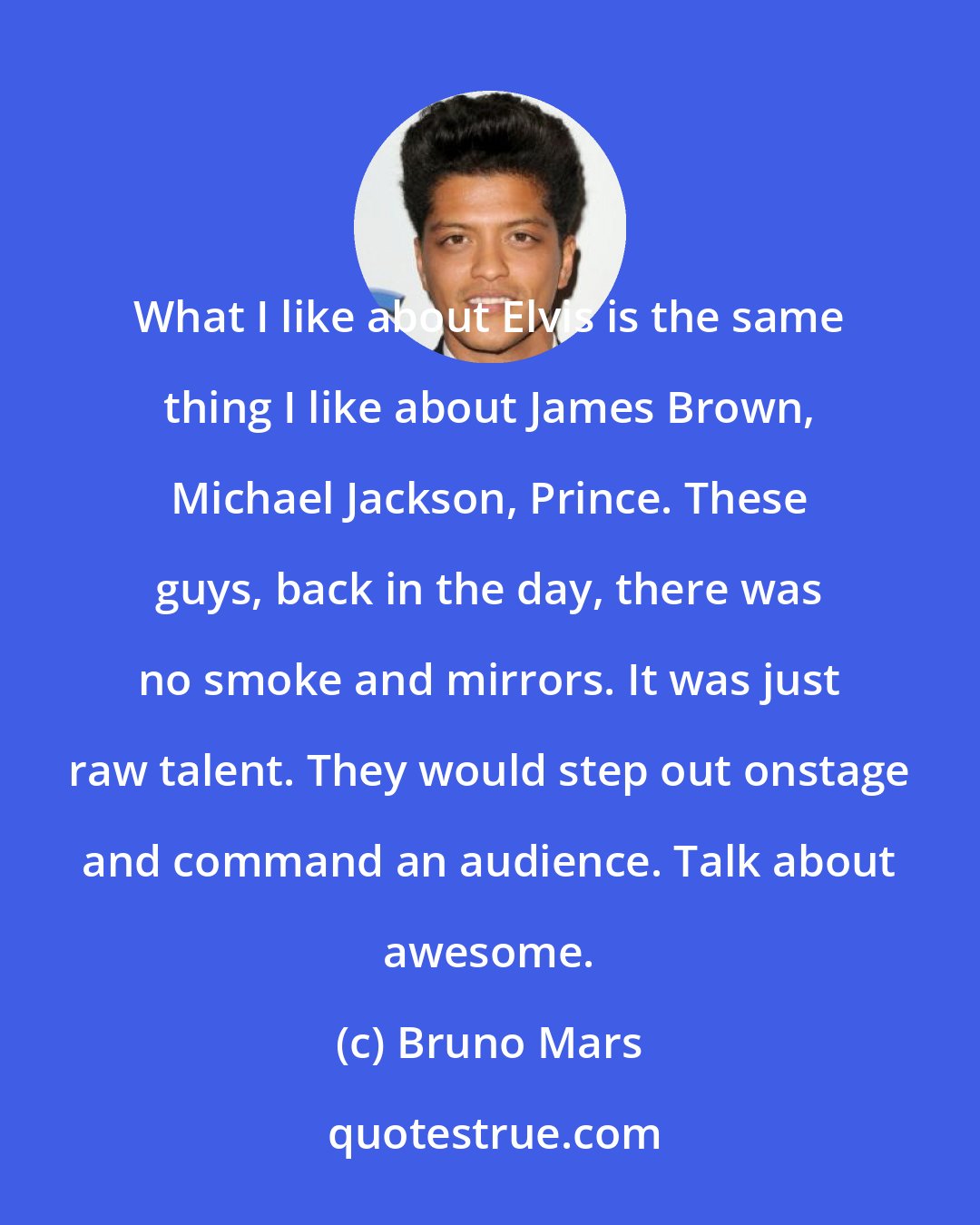 Bruno Mars: What I like about Elvis is the same thing I like about James Brown, Michael Jackson, Prince. These guys, back in the day, there was no smoke and mirrors. It was just raw talent. They would step out onstage and command an audience. Talk about awesome.