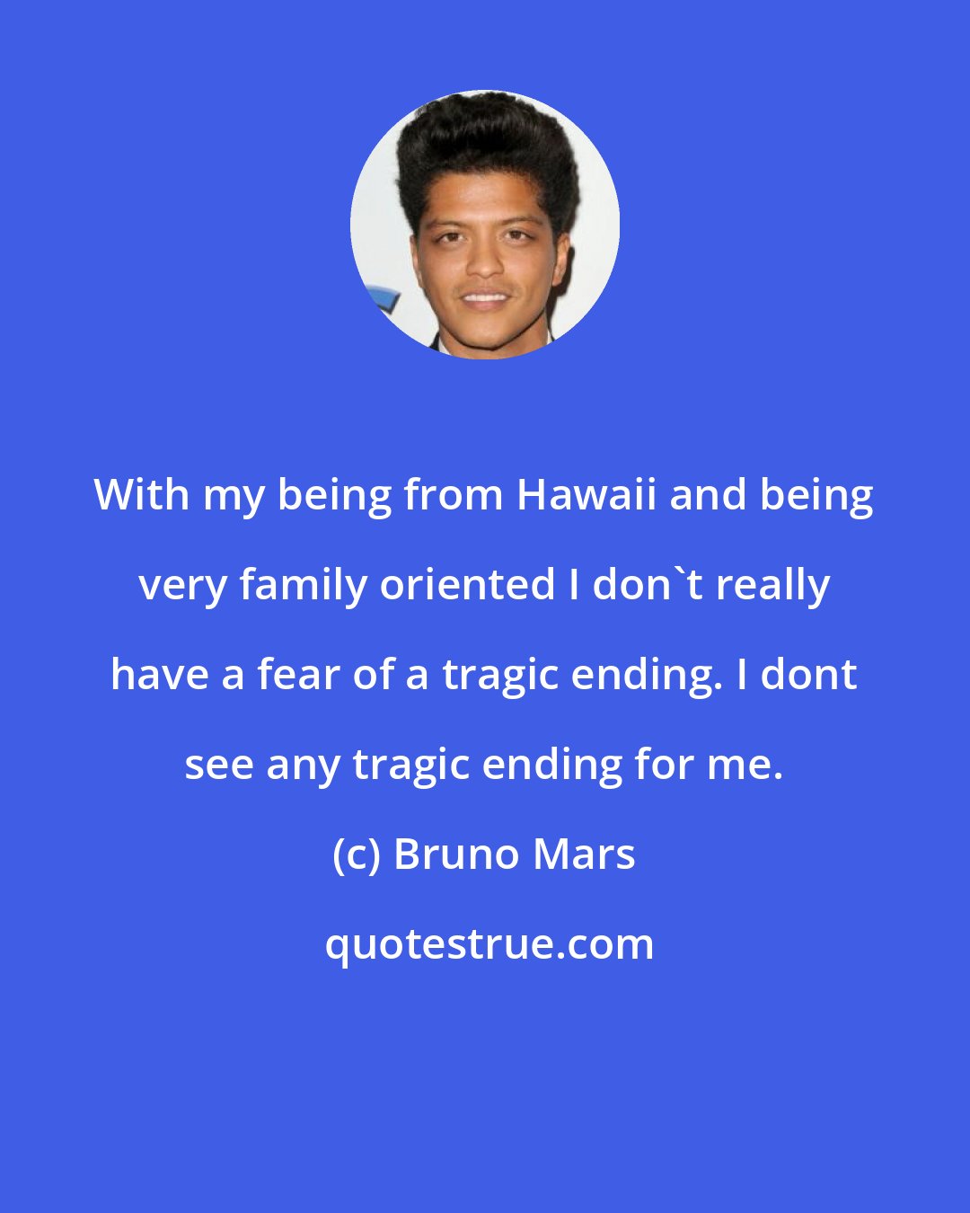 Bruno Mars: With my being from Hawaii and being very family oriented I don't really have a fear of a tragic ending. I dont see any tragic ending for me.