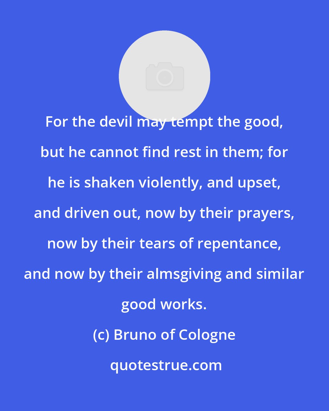 Bruno of Cologne: For the devil may tempt the good, but he cannot find rest in them; for he is shaken violently, and upset, and driven out, now by their prayers, now by their tears of repentance, and now by their almsgiving and similar good works.
