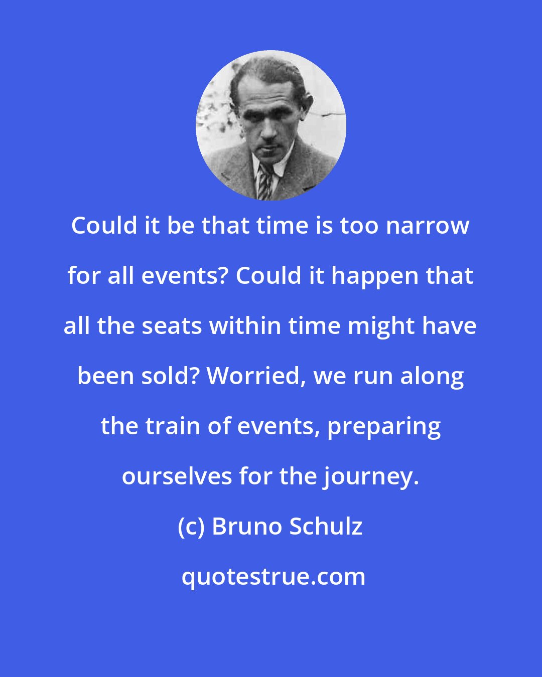 Bruno Schulz: Could it be that time is too narrow for all events? Could it happen that all the seats within time might have been sold? Worried, we run along the train of events, preparing ourselves for the journey.