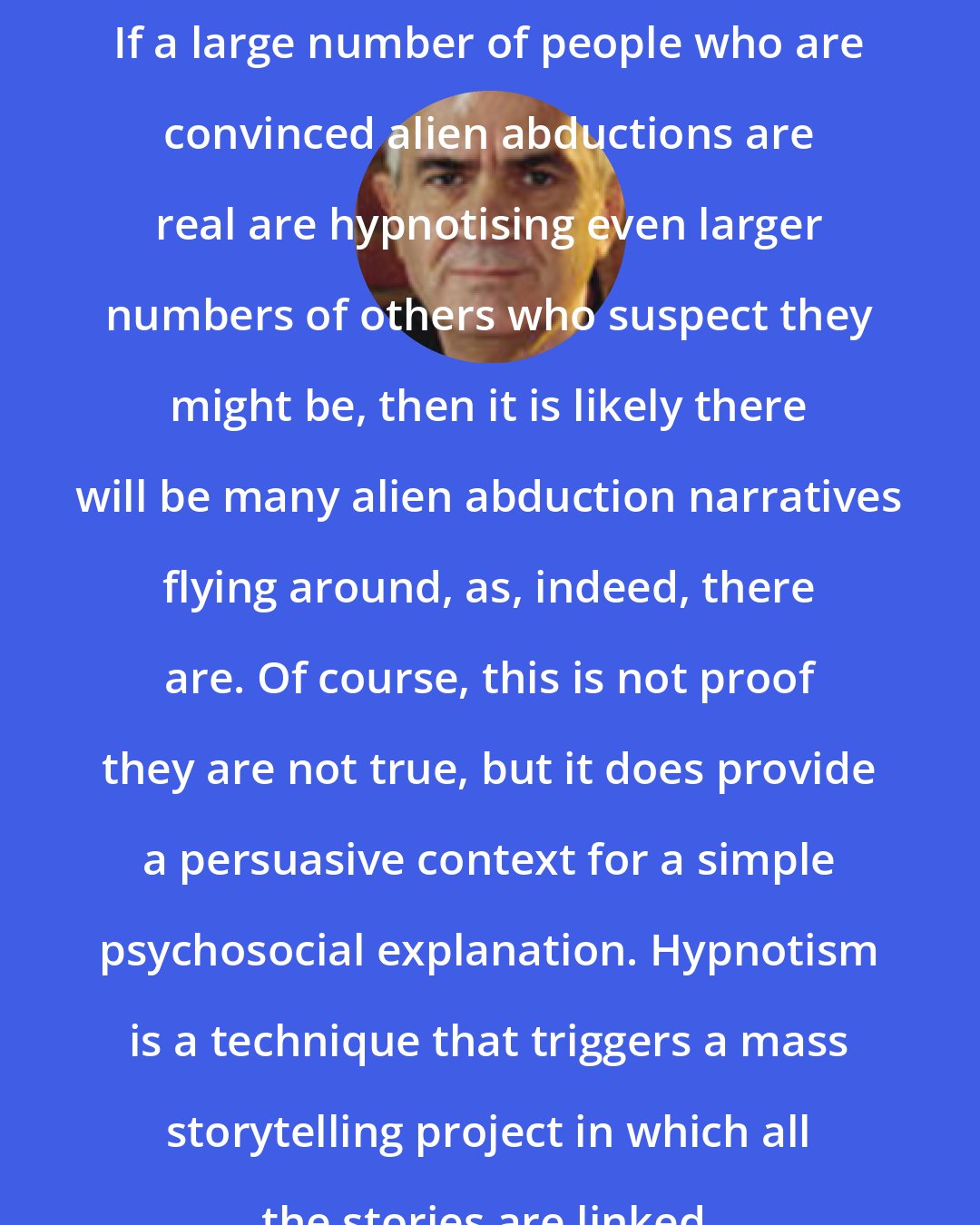 Bryan Appleyard: If a large number of people who are convinced alien abductions are real are hypnotising even larger numbers of others who suspect they might be, then it is likely there will be many alien abduction narratives flying around, as, indeed, there are. Of course, this is not proof they are not true, but it does provide a persuasive context for a simple psychosocial explanation. Hypnotism is a technique that triggers a mass storytelling project in which all the stories are linked.