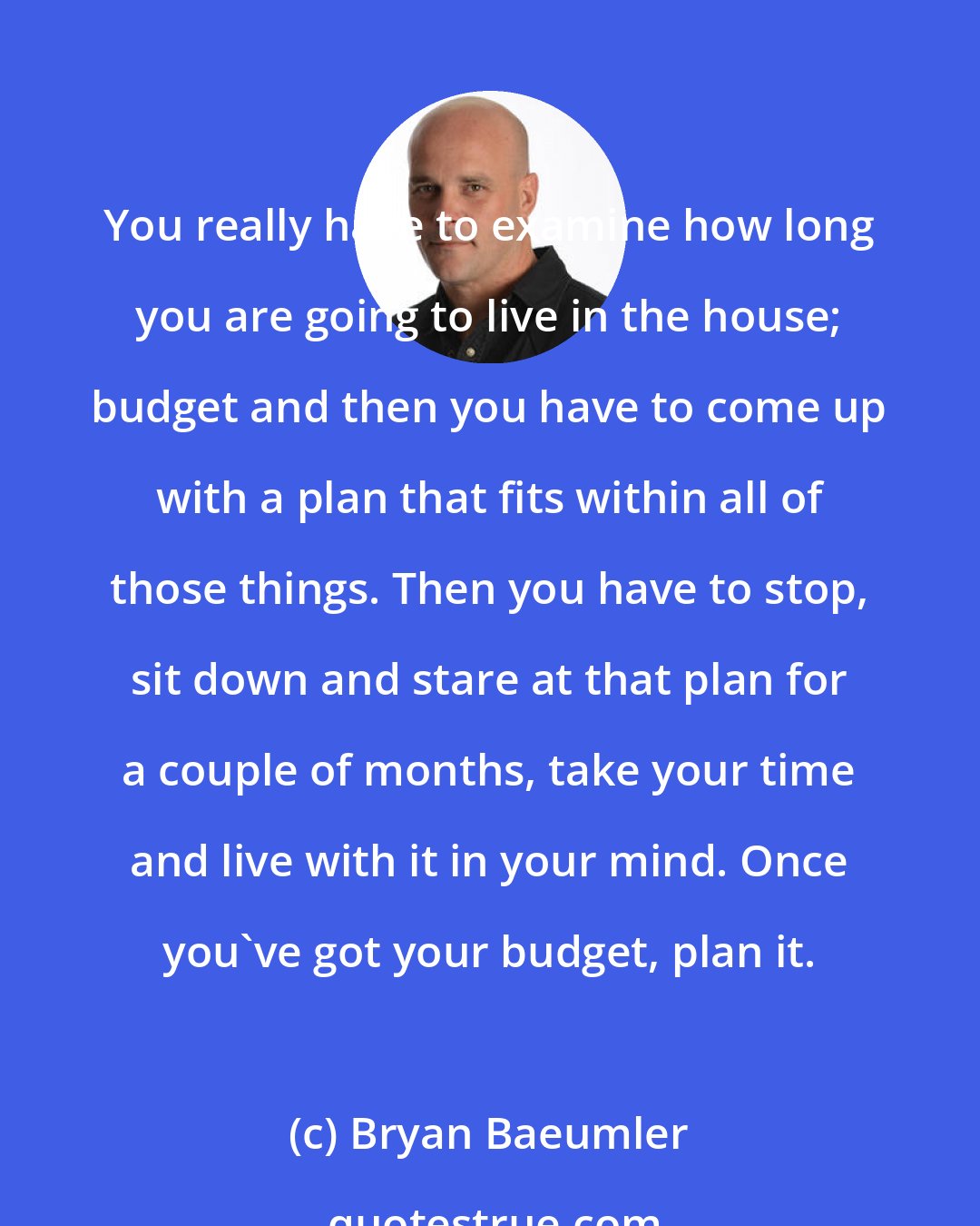 Bryan Baeumler: You really have to examine how long you are going to live in the house; budget and then you have to come up with a plan that fits within all of those things. Then you have to stop, sit down and stare at that plan for a couple of months, take your time and live with it in your mind. Once you've got your budget, plan it.