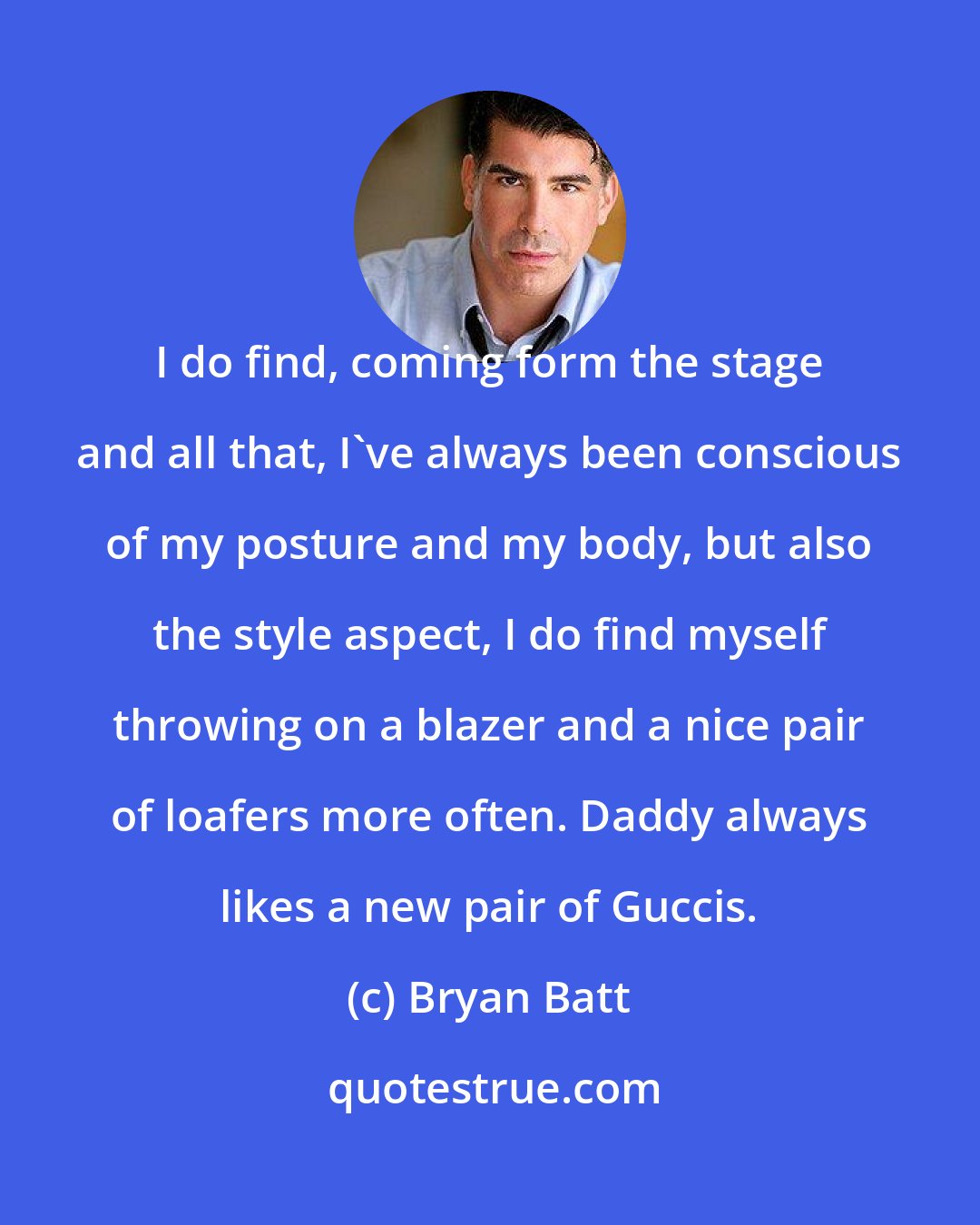 Bryan Batt: I do find, coming form the stage and all that, I've always been conscious of my posture and my body, but also the style aspect, I do find myself throwing on a blazer and a nice pair of loafers more often. Daddy always likes a new pair of Guccis.