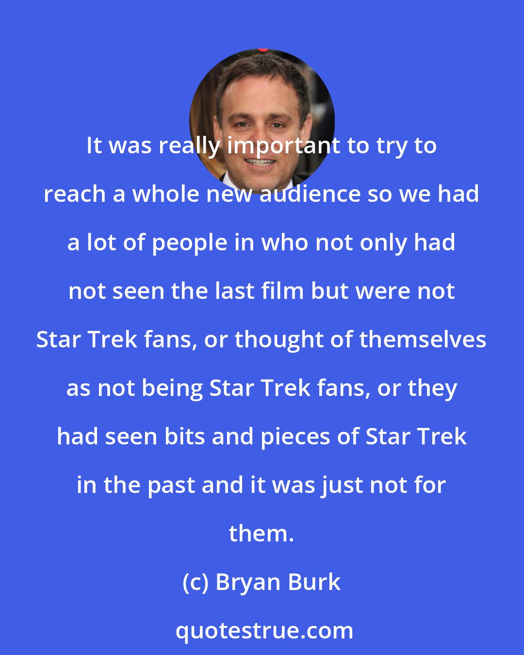 Bryan Burk: It was really important to try to reach a whole new audience so we had a lot of people in who not only had not seen the last film but were not Star Trek fans, or thought of themselves as not being Star Trek fans, or they had seen bits and pieces of Star Trek in the past and it was just not for them.
