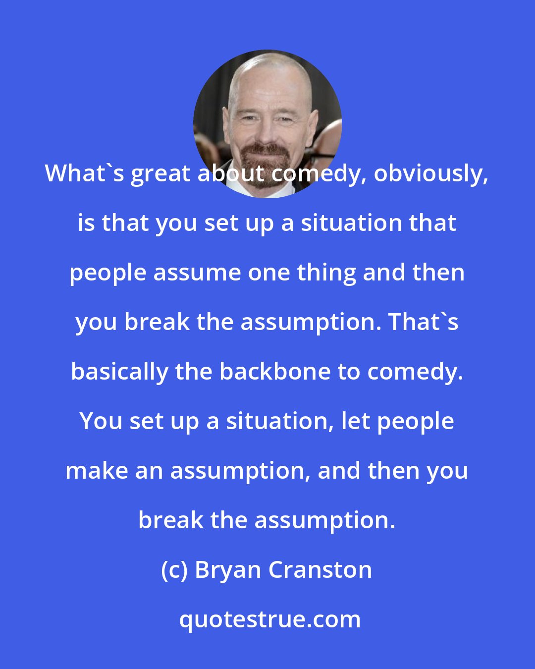 Bryan Cranston: What's great about comedy, obviously, is that you set up a situation that people assume one thing and then you break the assumption. That's basically the backbone to comedy. You set up a situation, let people make an assumption, and then you break the assumption.