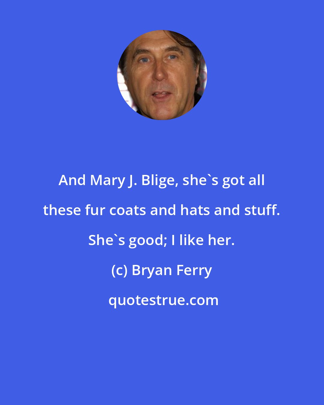 Bryan Ferry: And Mary J. Blige, she's got all these fur coats and hats and stuff. She's good; I like her.