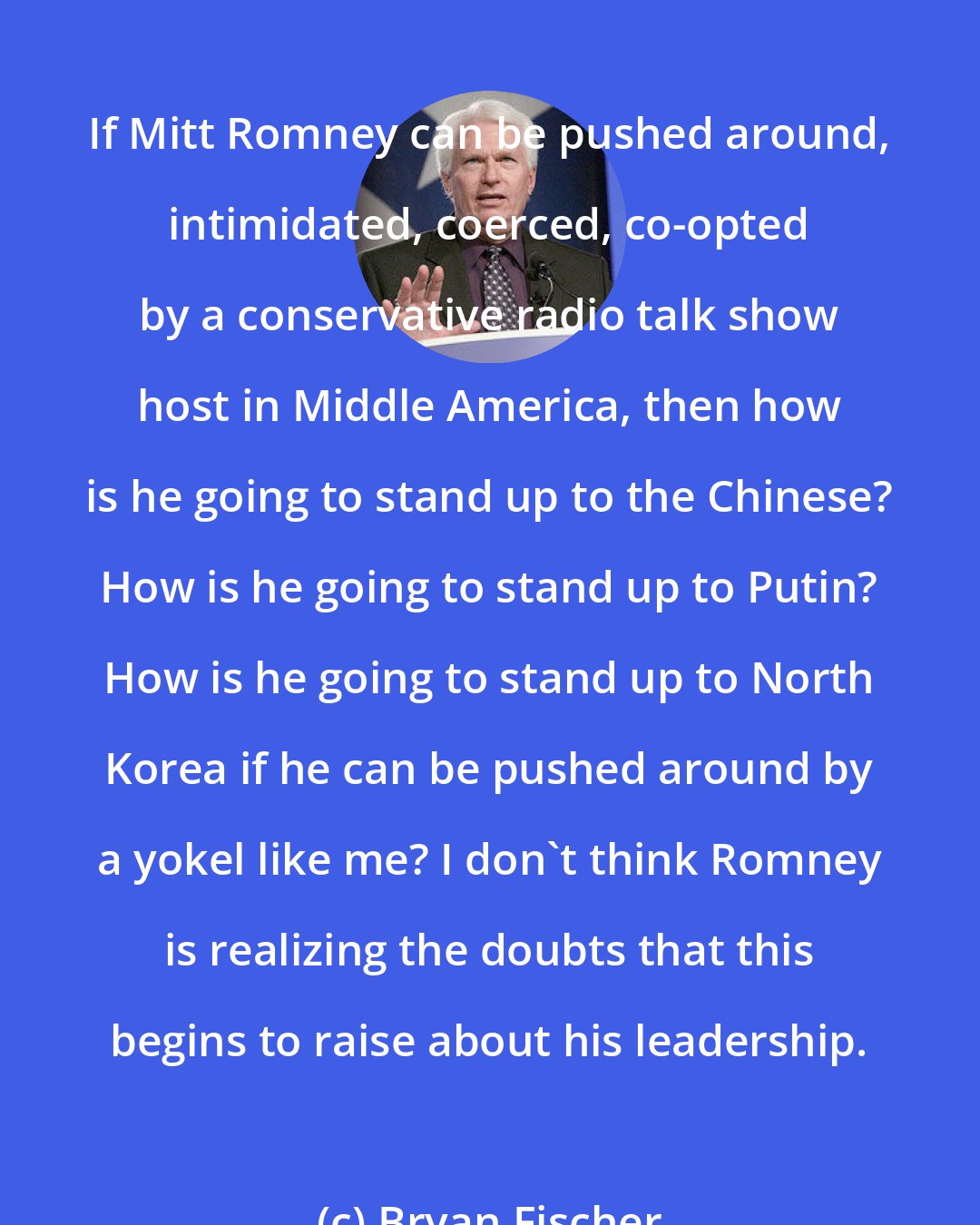Bryan Fischer: If Mitt Romney can be pushed around, intimidated, coerced, co-opted by a conservative radio talk show host in Middle America, then how is he going to stand up to the Chinese? How is he going to stand up to Putin? How is he going to stand up to North Korea if he can be pushed around by a yokel like me? I don't think Romney is realizing the doubts that this begins to raise about his leadership.