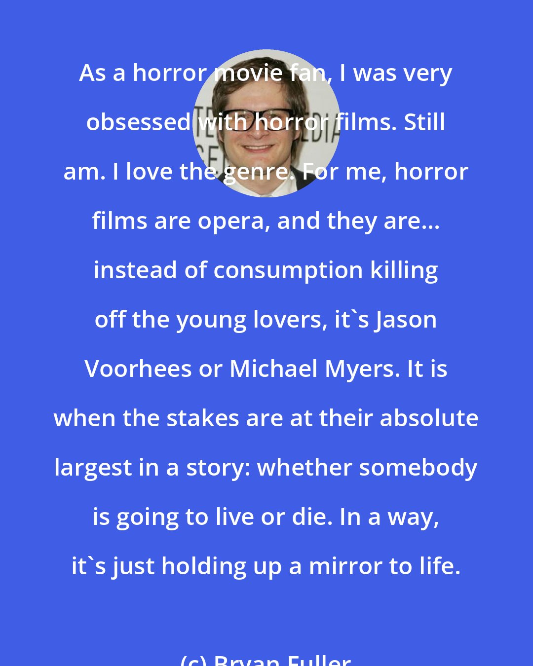 Bryan Fuller: As a horror movie fan, I was very obsessed with horror films. Still am. I love the genre. For me, horror films are opera, and they are... instead of consumption killing off the young lovers, it's Jason Voorhees or Michael Myers. It is when the stakes are at their absolute largest in a story: whether somebody is going to live or die. In a way, it's just holding up a mirror to life.