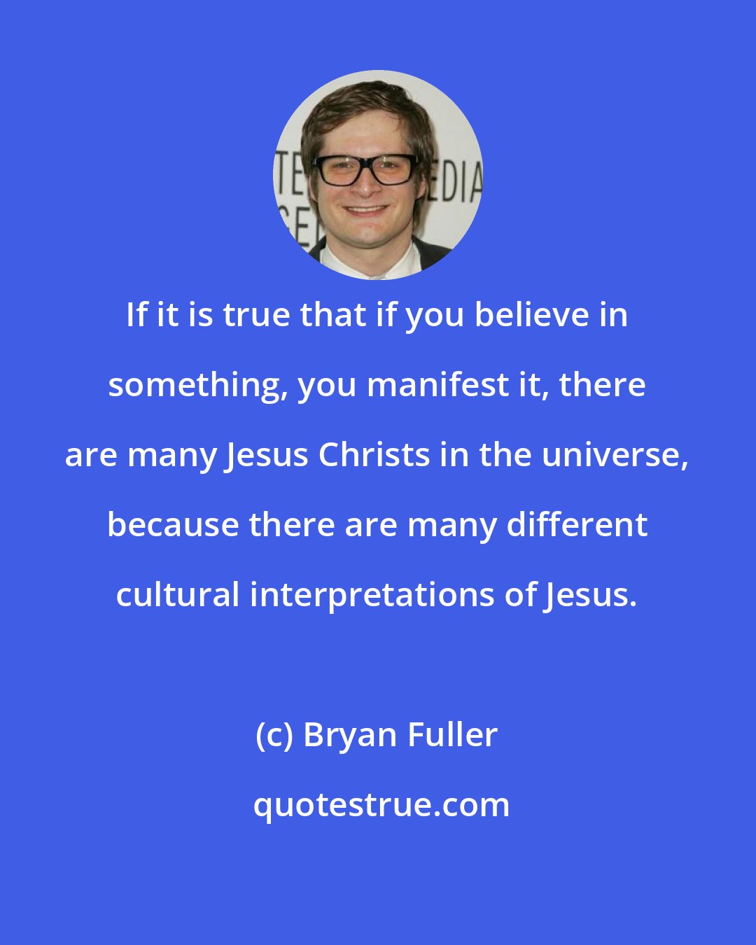 Bryan Fuller: If it is true that if you believe in something, you manifest it, there are many Jesus Christs in the universe, because there are many different cultural interpretations of Jesus.