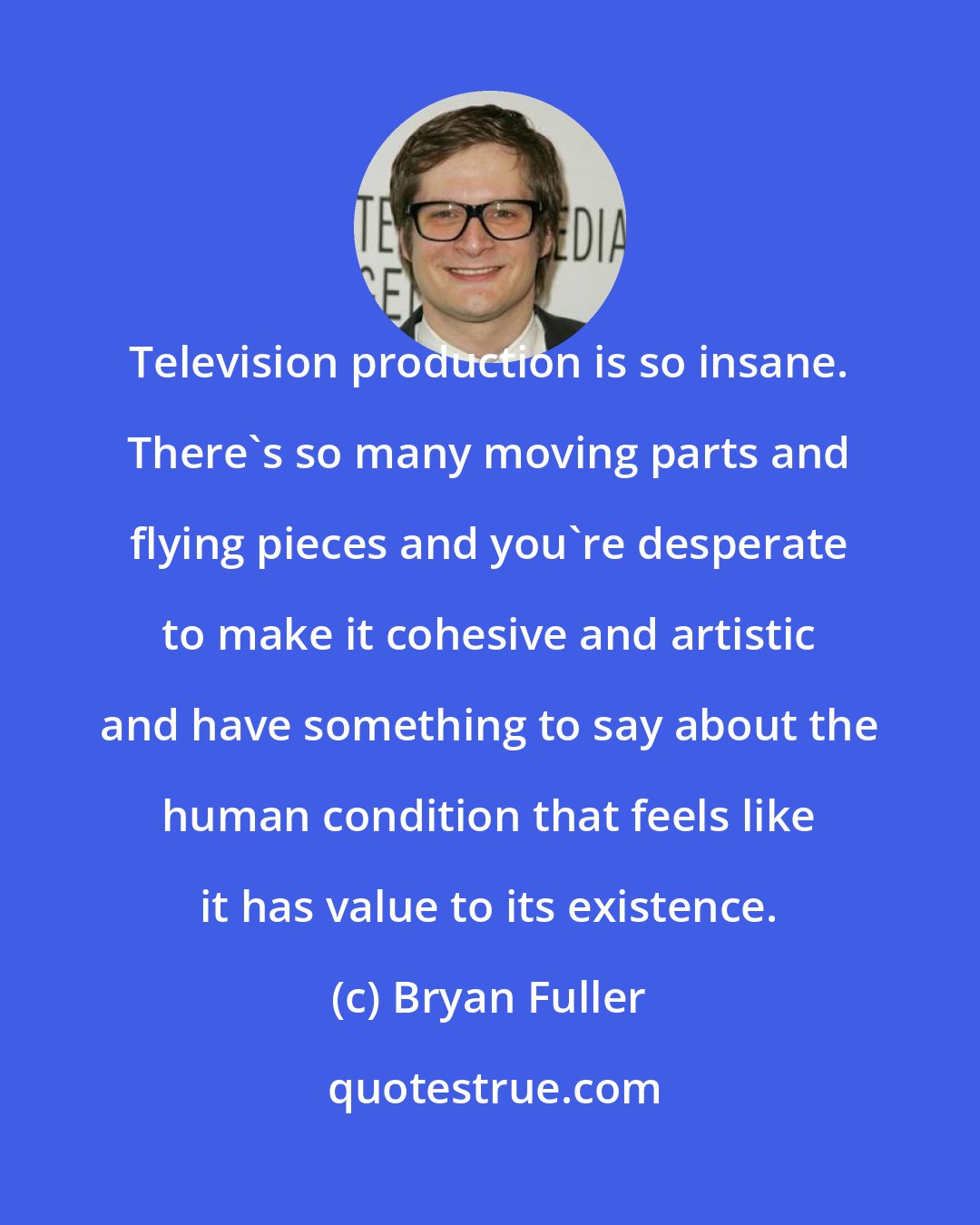 Bryan Fuller: Television production is so insane. There's so many moving parts and flying pieces and you're desperate to make it cohesive and artistic and have something to say about the human condition that feels like it has value to its existence.