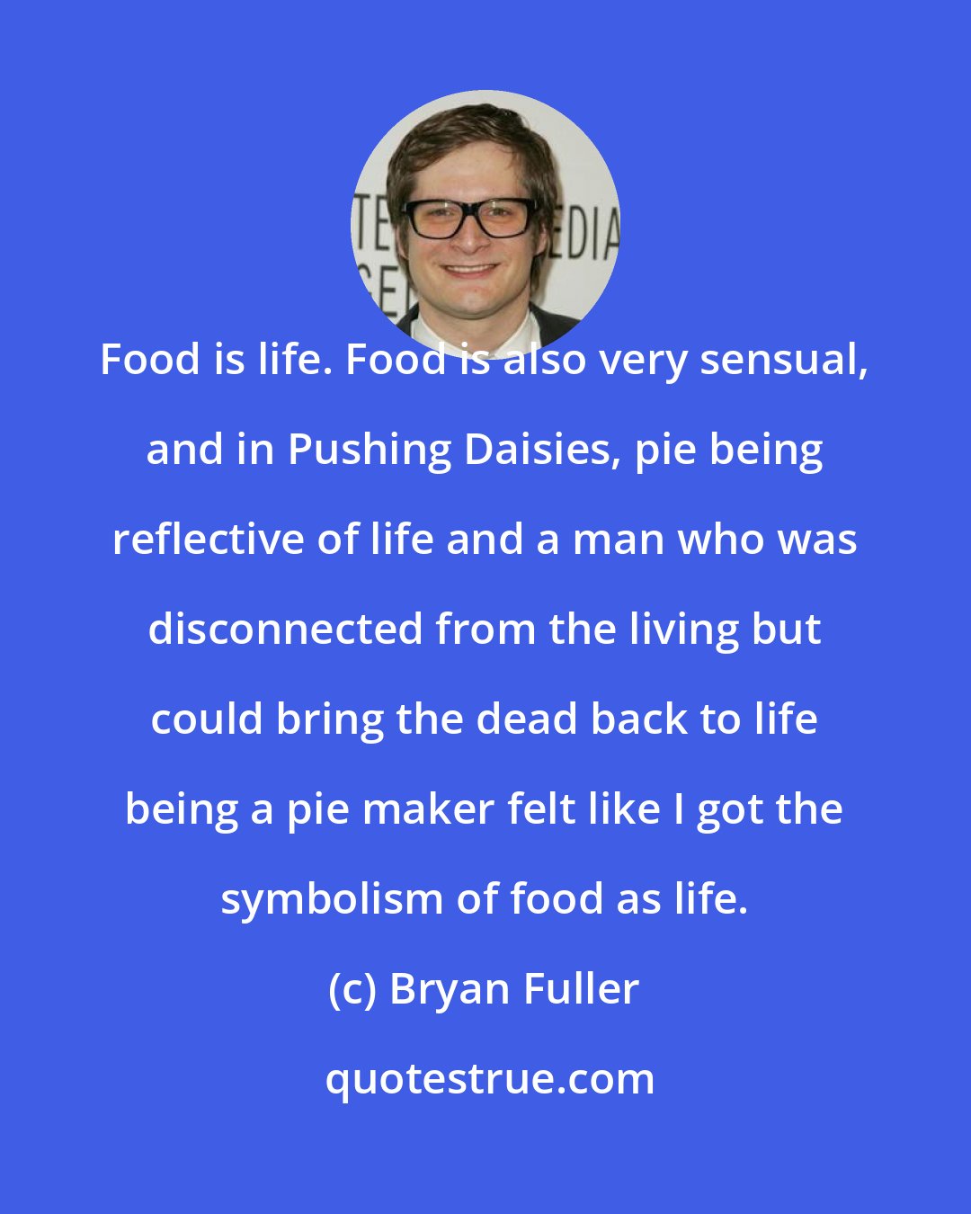 Bryan Fuller: Food is life. Food is also very sensual, and in Pushing Daisies, pie being reflective of life and a man who was disconnected from the living but could bring the dead back to life being a pie maker felt like I got the symbolism of food as life.