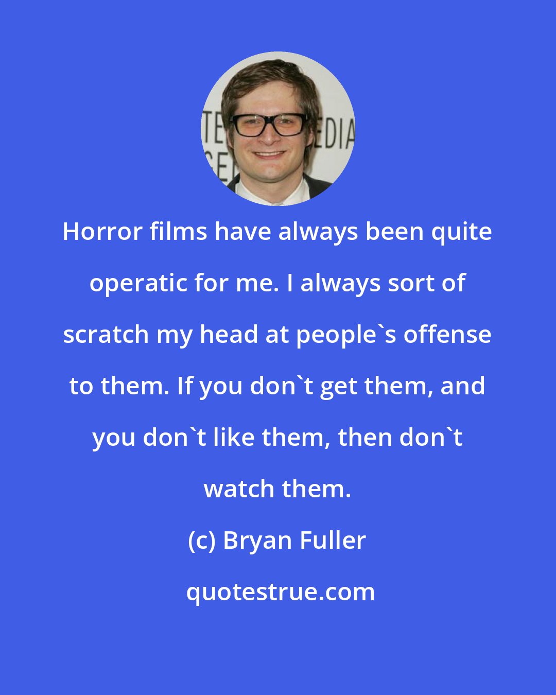 Bryan Fuller: Horror films have always been quite operatic for me. I always sort of scratch my head at people's offense to them. If you don't get them, and you don't like them, then don't watch them.