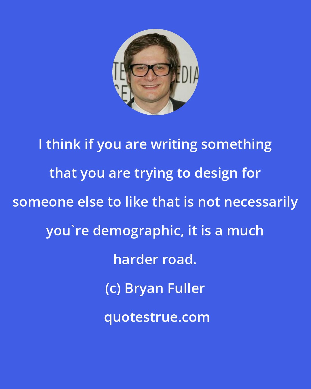 Bryan Fuller: I think if you are writing something that you are trying to design for someone else to like that is not necessarily you're demographic, it is a much harder road.