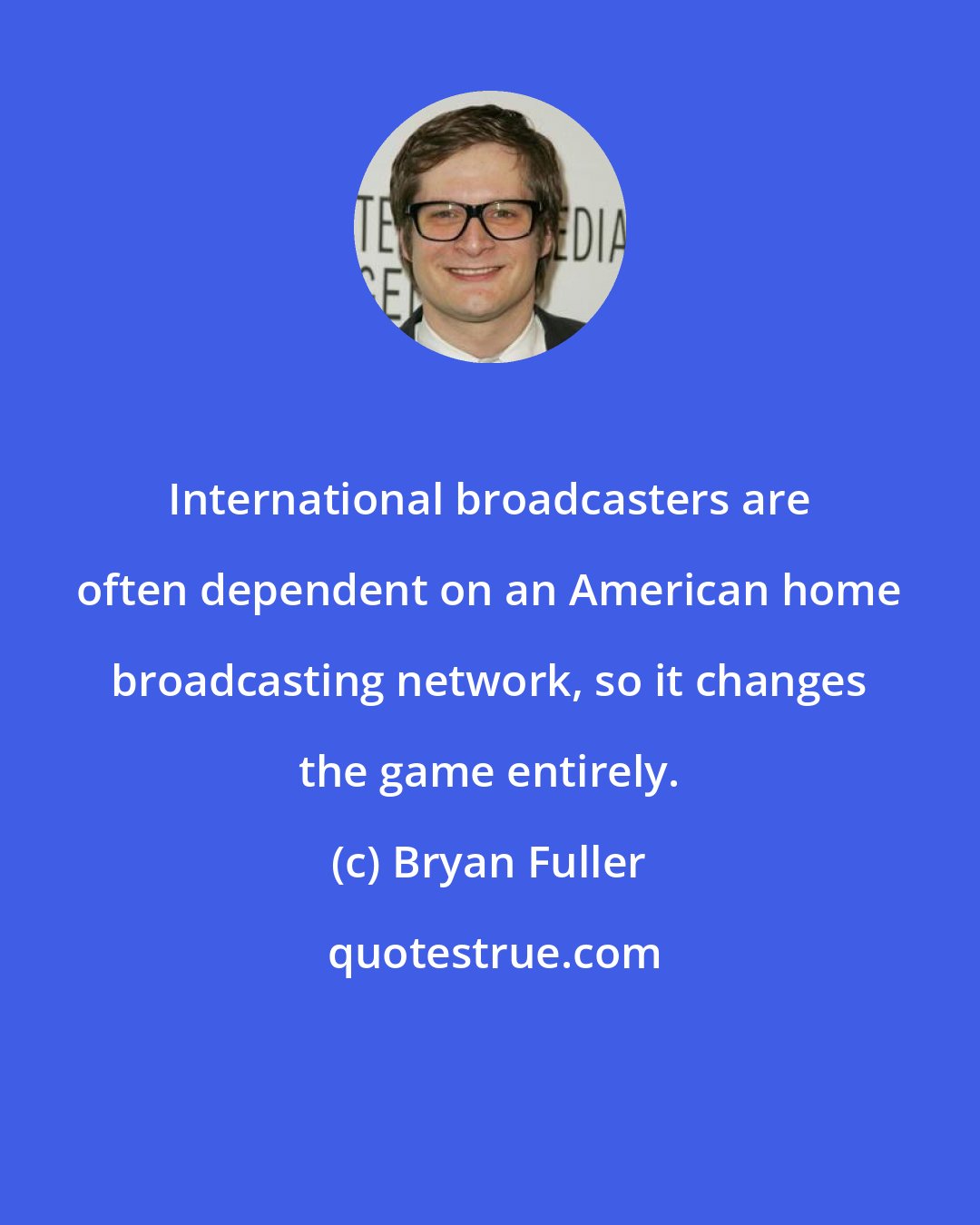 Bryan Fuller: International broadcasters are often dependent on an American home broadcasting network, so it changes the game entirely.