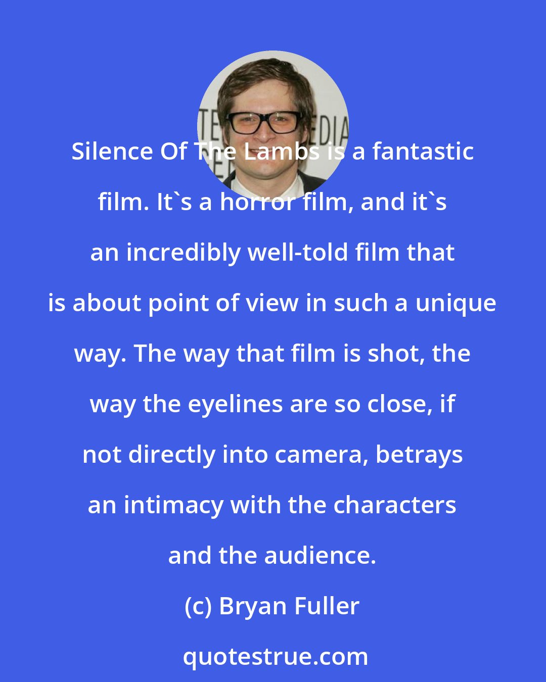 Bryan Fuller: Silence Of The Lambs﻿ is a ﻿fantastic﻿ film. It's a horror film, and it's an incredibly well-told film that is about point of view in such a unique way. The way that film is shot, the way the eyelines are so close, if not directly into camera, betrays an intimacy with the characters and the audience.