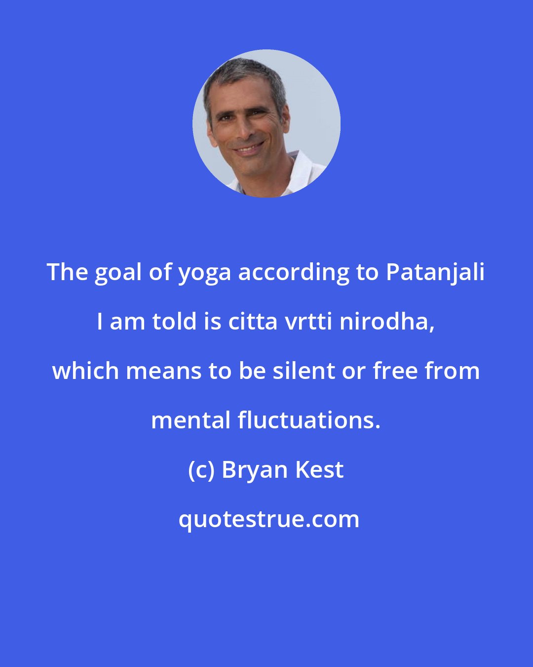 Bryan Kest: The goal of yoga according to Patanjali I am told is citta vrtti nirodha, which means to be silent or free from mental fluctuations.