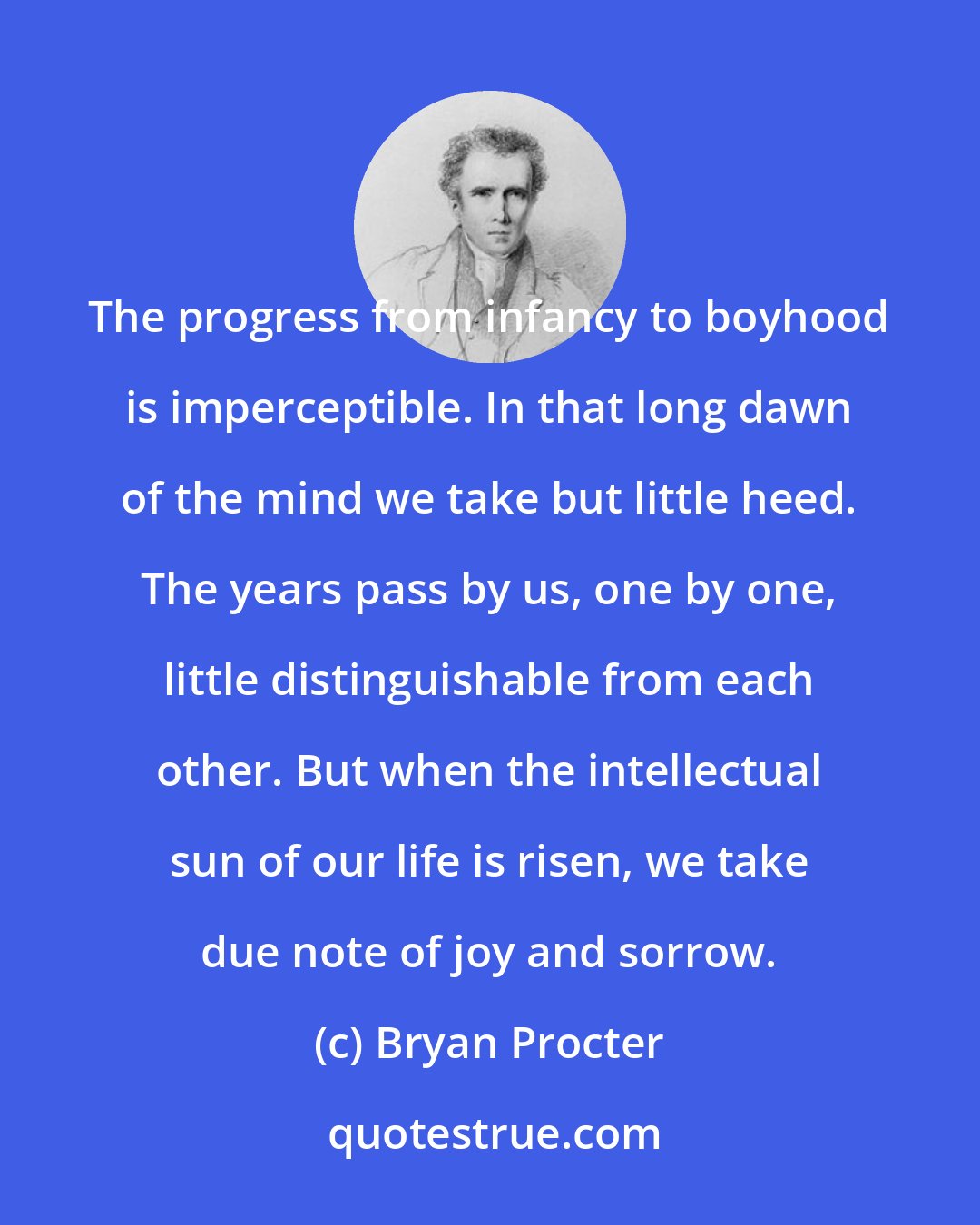 Bryan Procter: The progress from infancy to boyhood is imperceptible. In that long dawn of the mind we take but little heed. The years pass by us, one by one, little distinguishable from each other. But when the intellectual sun of our life is risen, we take due note of joy and sorrow.