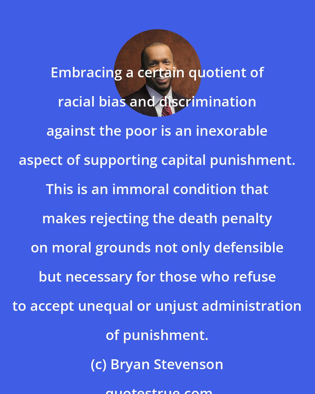 Bryan Stevenson: Embracing a certain quotient of racial bias and discrimination against the poor is an inexorable aspect of supporting capital punishment. This is an immoral condition that makes rejecting the death penalty on moral grounds not only defensible but necessary for those who refuse to accept unequal or unjust administration of punishment.