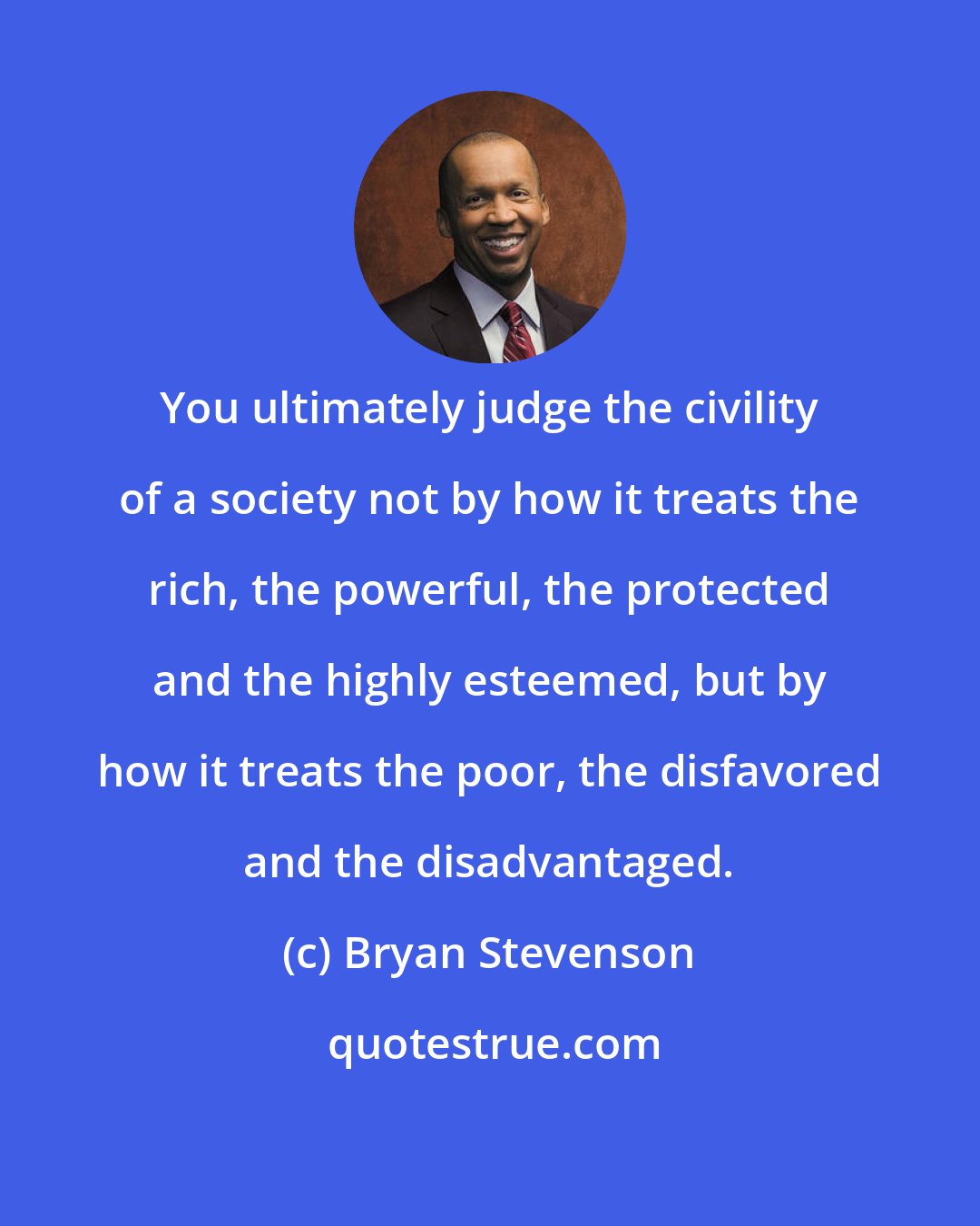 Bryan Stevenson: You ultimately judge the civility of a society not by how it treats the rich, the powerful, the protected and the highly esteemed, but by how it treats the poor, the disfavored and the disadvantaged.