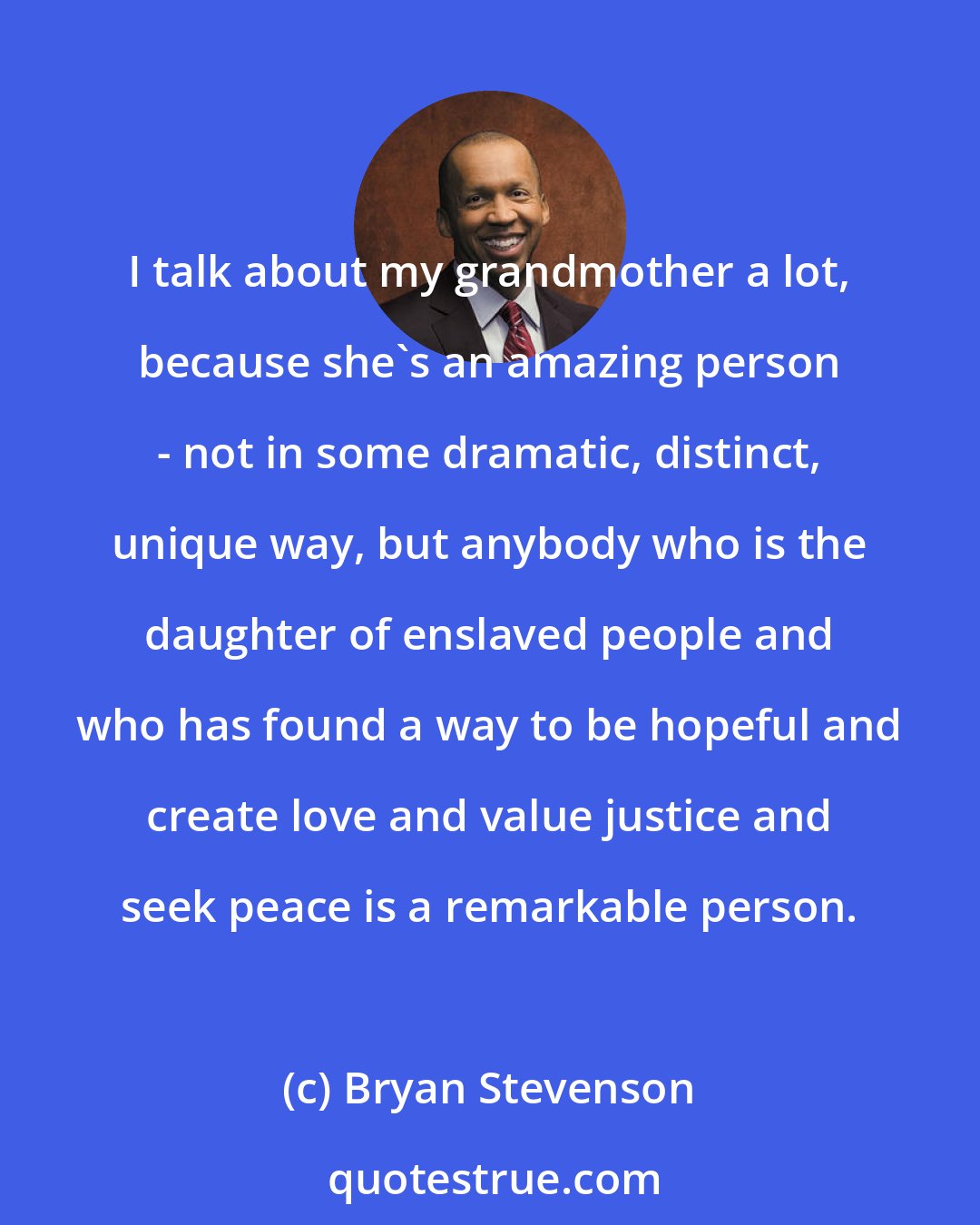 Bryan Stevenson: I talk about my grandmother a lot, because she's an amazing person - not in some dramatic, distinct, unique way, but anybody who is the daughter of enslaved people and who has found a way to be hopeful and create love and value justice and seek peace is a remarkable person.