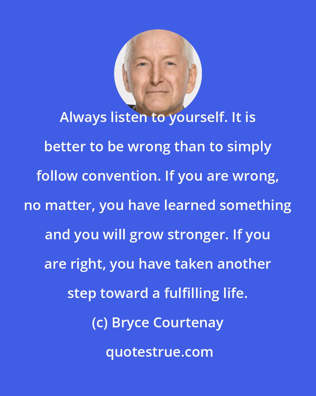 Bryce Courtenay: Always listen to yourself. It is better to be wrong than to simply follow convention. If you are wrong, no matter, you have learned something and you will grow stronger. If you are right, you have taken another step toward a fulfilling life.