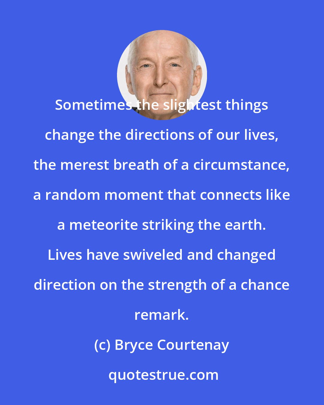 Bryce Courtenay: Sometimes the slightest things change the directions of our lives, the merest breath of a circumstance, a random moment that connects like a meteorite striking the earth. Lives have swiveled and changed direction on the strength of a chance remark.