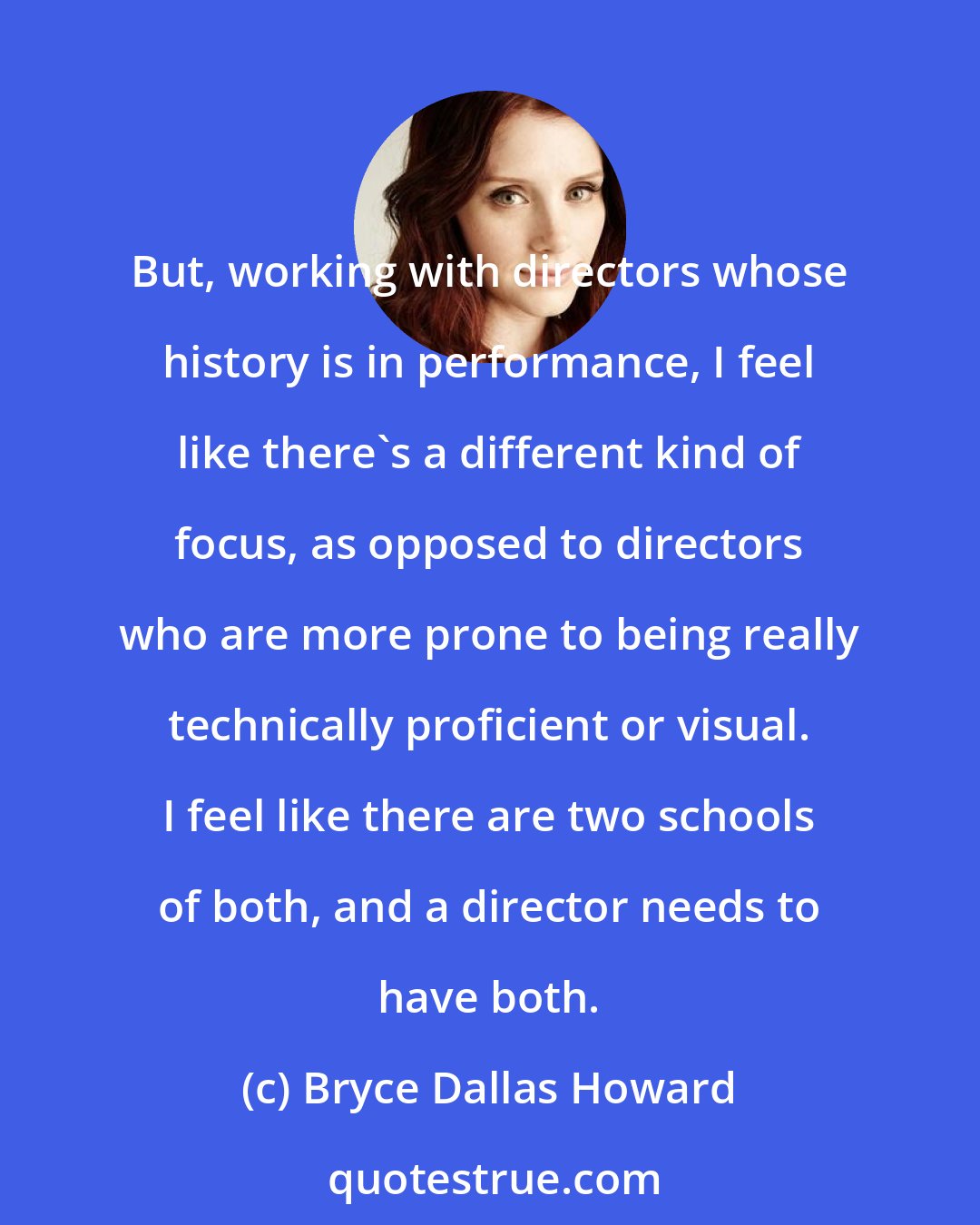 Bryce Dallas Howard: But, working with directors whose history is in performance, I feel like there's a different kind of focus, as opposed to directors who are more prone to being really technically proficient or visual. I feel like there are two schools of both, and a director needs to have both.