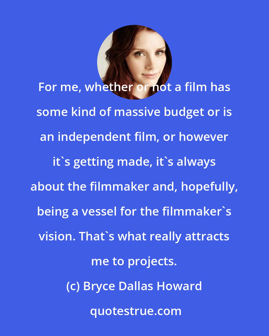 Bryce Dallas Howard: For me, whether or not a film has some kind of massive budget or is an independent film, or however it's getting made, it's always about the filmmaker and, hopefully, being a vessel for the filmmaker's vision. That's what really attracts me to projects.