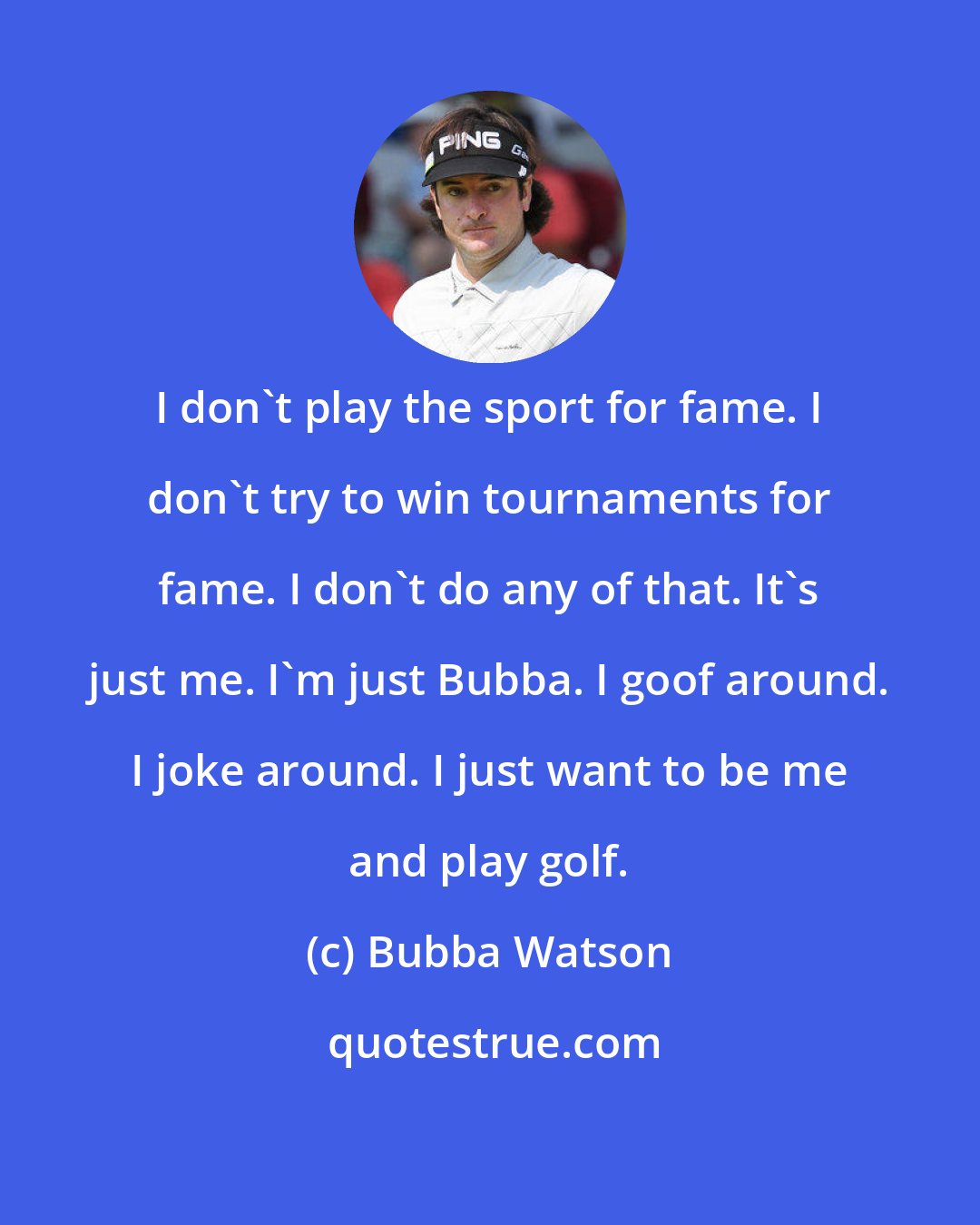 Bubba Watson: I don't play the sport for fame. I don't try to win tournaments for fame. I don't do any of that. It's just me. I'm just Bubba. I goof around. I joke around. I just want to be me and play golf.