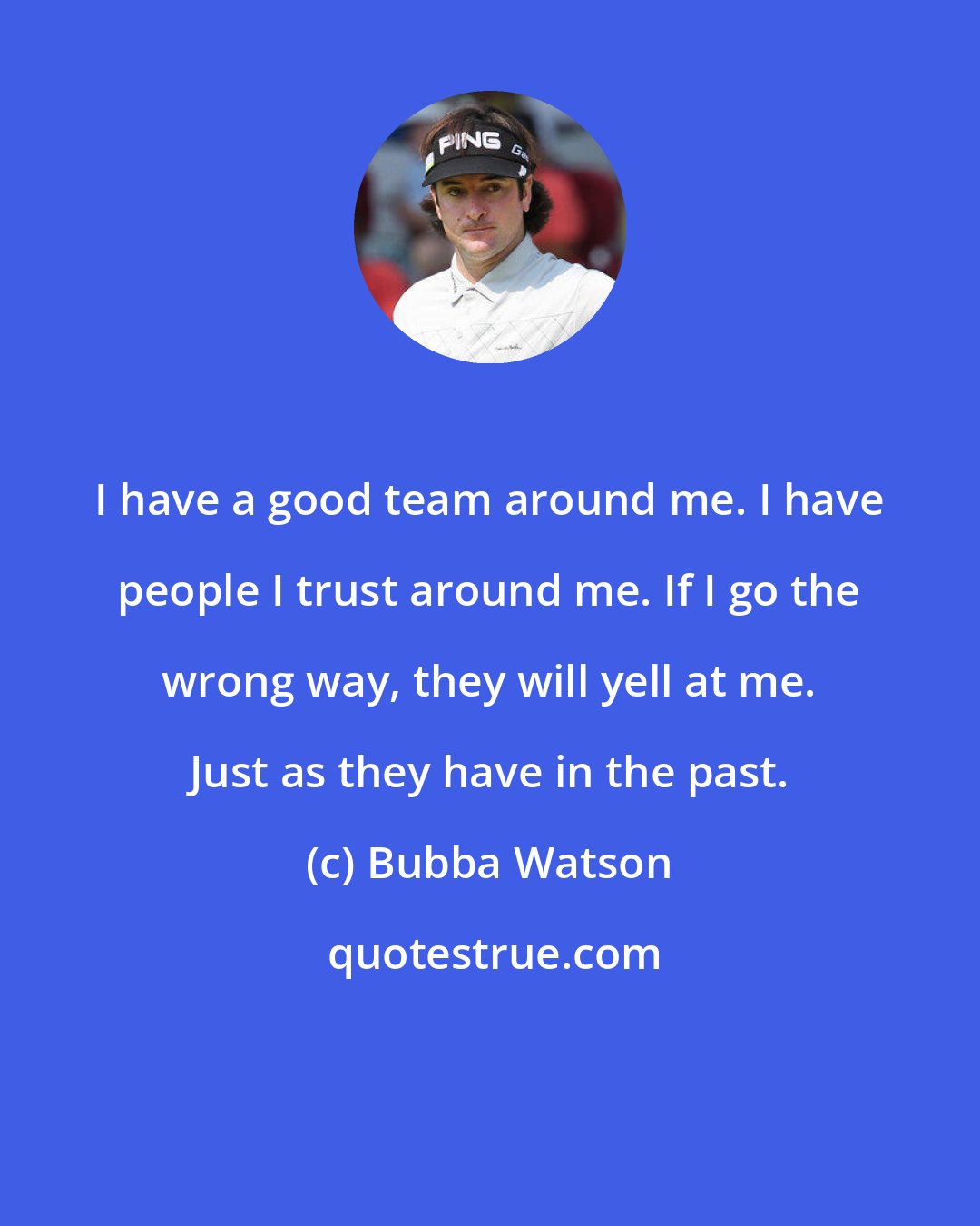 Bubba Watson: I have a good team around me. I have people I trust around me. If I go the wrong way, they will yell at me. Just as they have in the past.