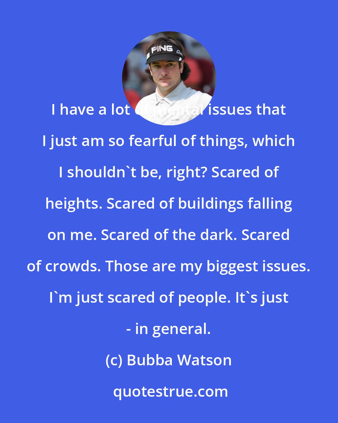 Bubba Watson: I have a lot of mental issues that I just am so fearful of things, which I shouldn't be, right? Scared of heights. Scared of buildings falling on me. Scared of the dark. Scared of crowds. Those are my biggest issues. I'm just scared of people. It's just - in general.