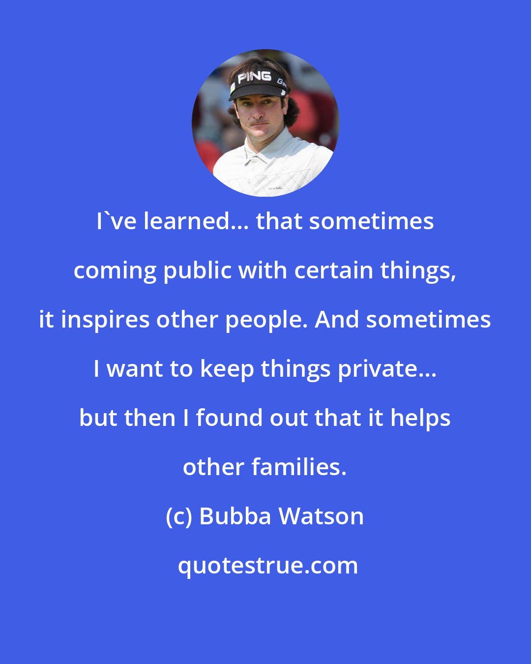 Bubba Watson: I've learned... that sometimes coming public with certain things, it inspires other people. And sometimes I want to keep things private... but then I found out that it helps other families.