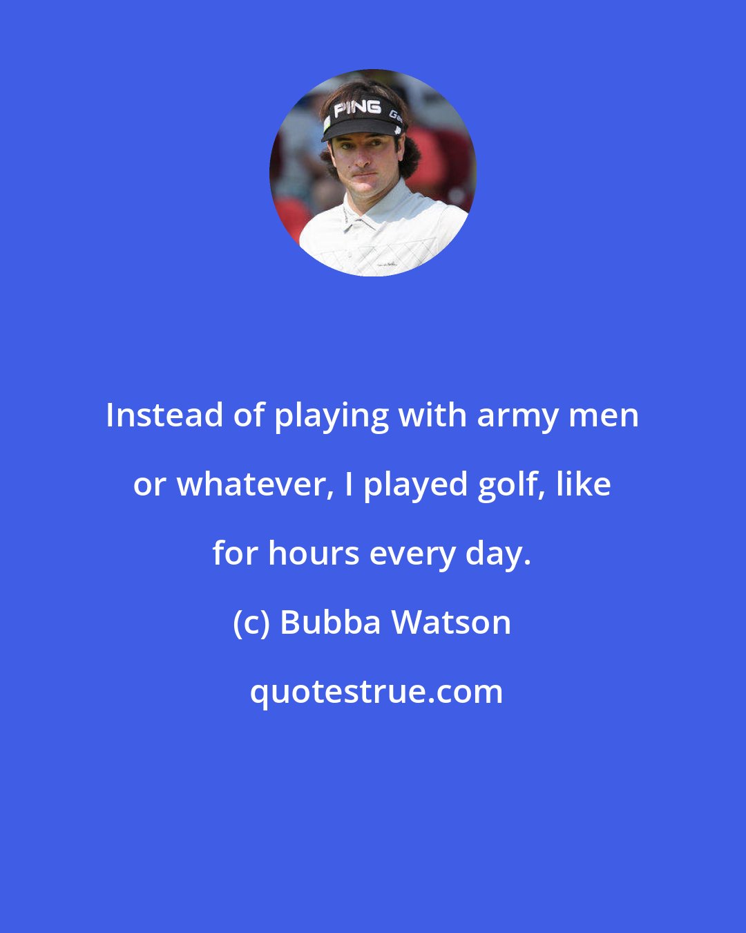 Bubba Watson: Instead of playing with army men or whatever, I played golf, like for hours every day.