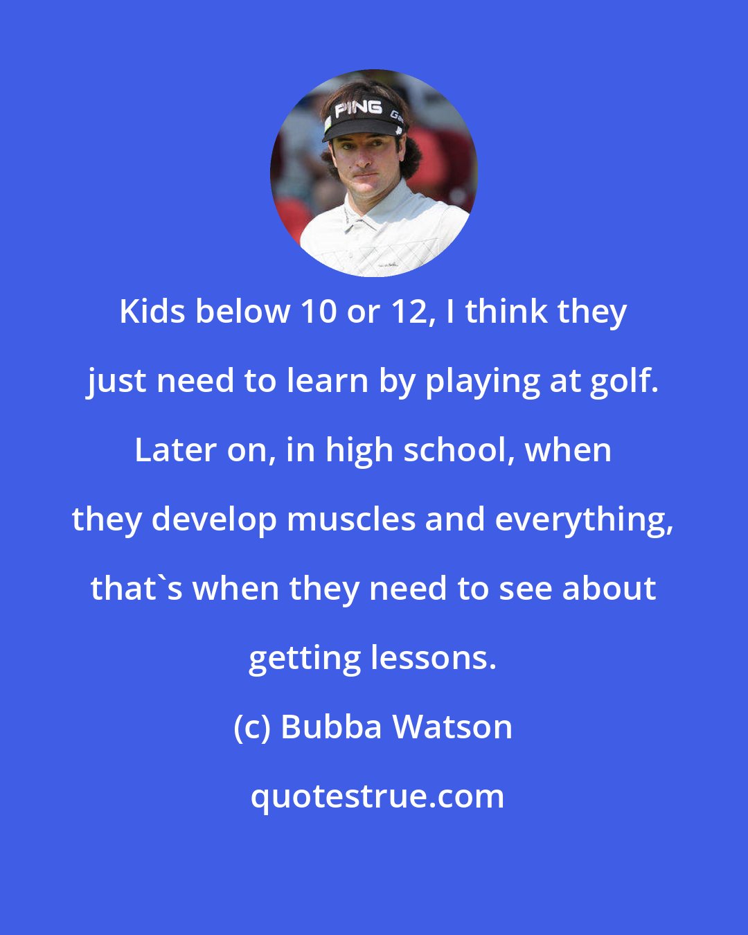 Bubba Watson: Kids below 10 or 12, I think they just need to learn by playing at golf. Later on, in high school, when they develop muscles and everything, that's when they need to see about getting lessons.