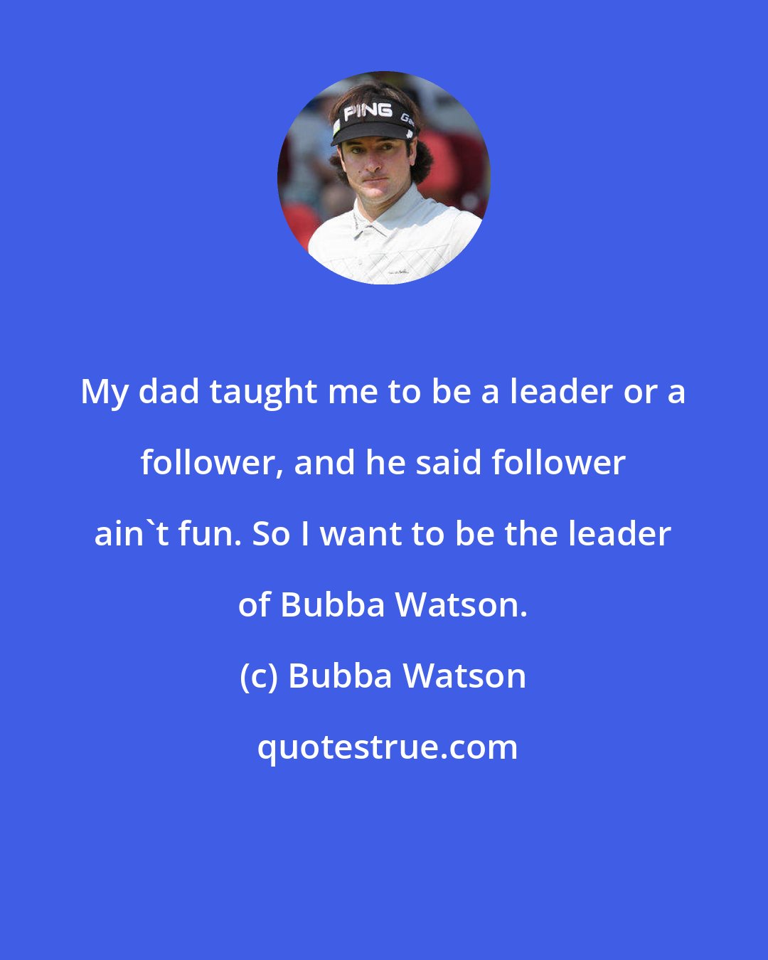 Bubba Watson: My dad taught me to be a leader or a follower, and he said follower ain't fun. So I want to be the leader of Bubba Watson.