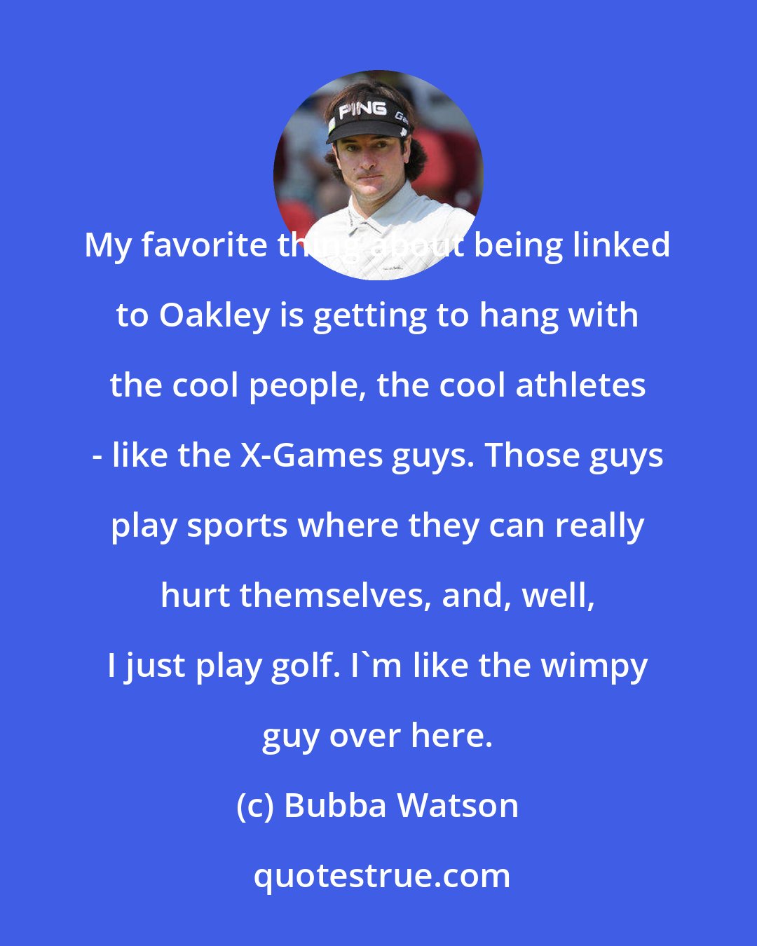 Bubba Watson: My favorite thing about being linked to Oakley is getting to hang with the cool people, the cool athletes - like the X-Games guys. Those guys play sports where they can really hurt themselves, and, well, I just play golf. I'm like the wimpy guy over here.