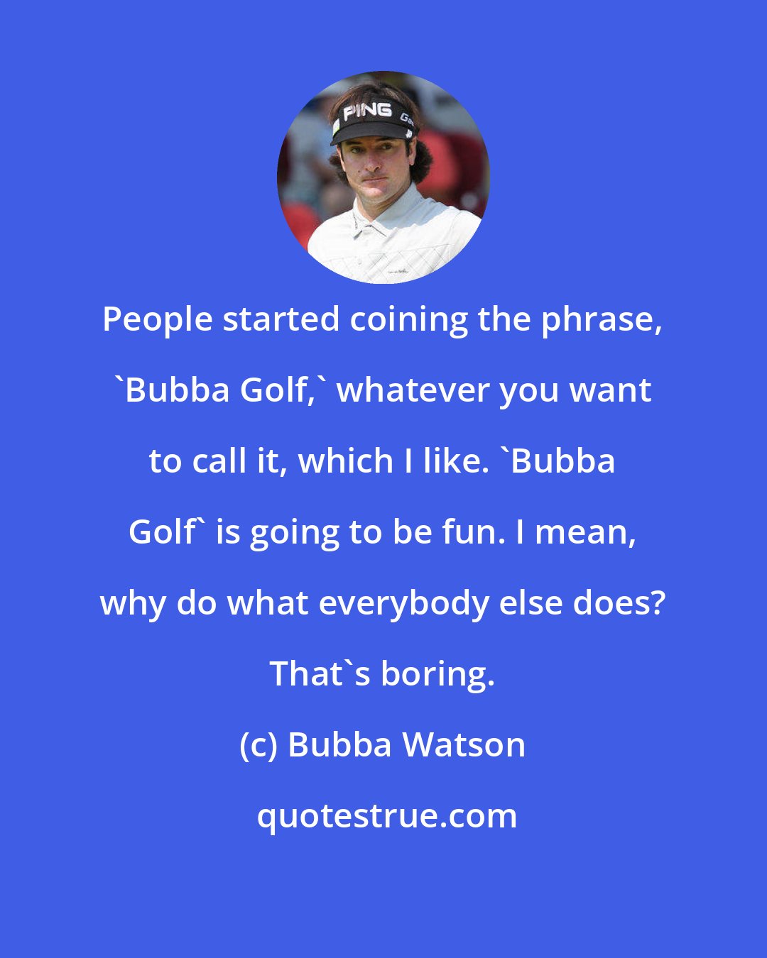 Bubba Watson: People started coining the phrase, 'Bubba Golf,' whatever you want to call it, which I like. 'Bubba Golf' is going to be fun. I mean, why do what everybody else does? That's boring.