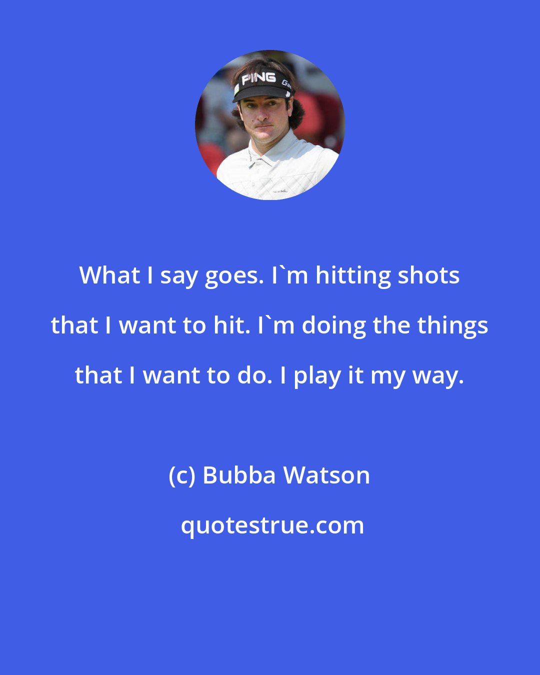 Bubba Watson: What I say goes. I'm hitting shots that I want to hit. I'm doing the things that I want to do. I play it my way.