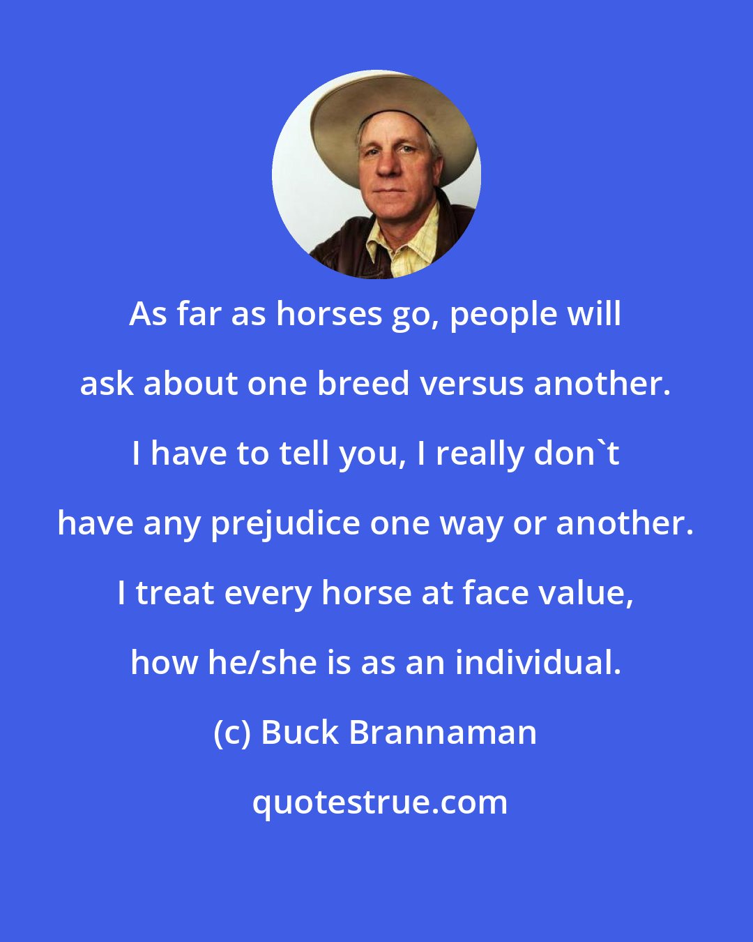 Buck Brannaman: As far as horses go, people will ask about one breed versus another. I have to tell you, I really don't have any prejudice one way or another. I treat every horse at face value, how he/she is as an individual.