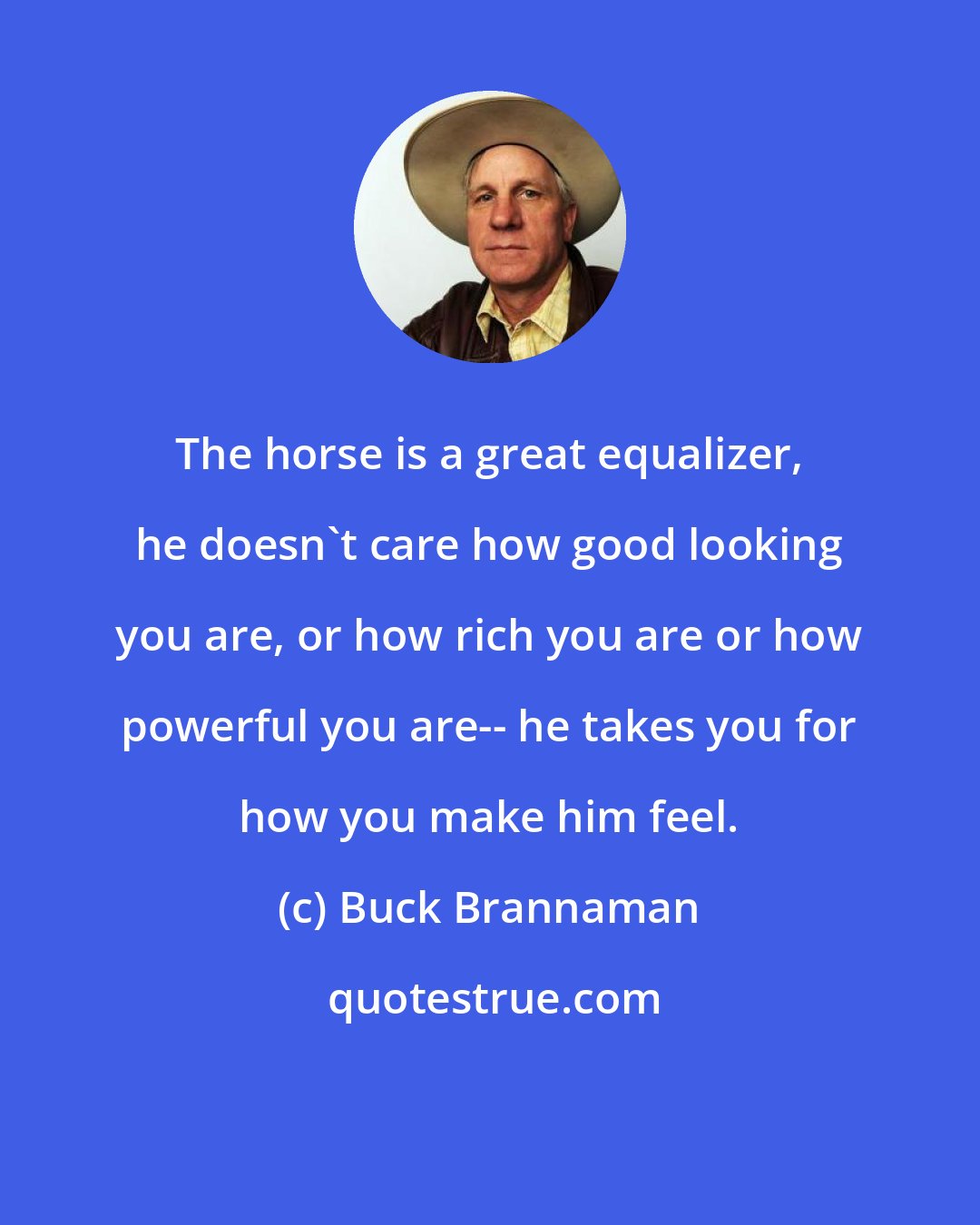 Buck Brannaman: The horse is a great equalizer, he doesn't care how good looking you are, or how rich you are or how powerful you are-- he takes you for how you make him feel.